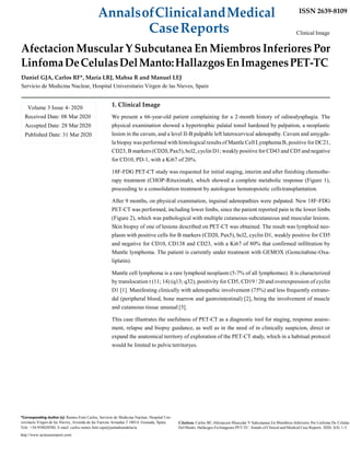 AnnalsofClinicalandMedical ISSN 2639-8109
CaseReports Clinical Image
Afectacion Muscular Y Subcutanea En Miembros Inferiores Por
LinfomaDeCelulasDelManto:HallazgosEnImagenesPET-TC
Daniel GJA, Carlos RF*, María LRJ, Mahsa R and Manuel LEJ
Servicio de Medicina Nuclear, Hospital Universitario Virgen de las Nieves, Spain
1. Clinical Image
We present a 66-year-old patient complaining for a 2-month history of odinodysphagia. The
physical examination showed a hypertrophic palatal tonsil hardened by palpation, a neoplastic
lesion in the cavum, and a level II-B palpable left laterocervical adenopathy. Cavum and amygda-
la biopsy was performed with histological results of Mantle Cell Lymphoma B, positive for DC21,
CD23, B markers (CD20, Pax5), bcl2, cyclin D1; weakly positive for CD43 and CD5 and negative
for CD10, PD-1, with a Ki67 of 20%.
18F-FDG PET-CT study was requested for initial staging, interim and after finishing chemothe-
rapy treatment (CHOP-Rituximab), which showed a complete metabolic response (Figure 1),
proceeding to a consolidation treatment by autologous hematopoietic cellstransplantation.
After 9 months, on physical examination, inguinal adenopathies were palpated. New 18F-FDG
PET-CT was performed, including lower limbs, since the patient reported pain in the lower limbs
(Figure 2), which was pathological with multiple cutaneous-subcutaneous and muscular lesions.
Skin biopsy of one of lesions described on PET-CT was obtained. The result was lymphoid neo-
plasm with positive cells for B markers (CD20, Pax5), bcl2, cyclin D1, weakly positive for CD5
and negative for CD10, CD138 and CD23, with a Ki67 of 80% that confirmed infiltration by
Mantle lymphoma. The patient is currently under treatment with GEMOX (Gemcitabine-Oxa-
liplatin).
Mantle cell lymphoma is a rare lymphoid neoplasm (5-7% of all lymphomas). It is characterized
by translocation t (11; 14) (q13; q32), positivity for CD5, CD19 / 20 and overexpression of cyclin
D1 [1]. Manifesting clinically with adenopathic involvement (75%) and less frequently extrano-
dal (peripheral blood, bone marrow and gastrointestinal) [2], being the involvement of muscle
and cutaneous tissue unusual [3].
This case illustrates the usefulness of PET-CT as a diagnostic tool for staging, response assess-
ment, relapse and biopsy guidance, as well as in the need of in clinically suspicion, direct or
expand the anatomical territory of exploration of the PET-CT study, which in a habitual protocol
would be limited to pelvicterritoryes.
*Corresponding Author (s): Ramos-Font Carlos, Servicio de Medicina Nuclear, Hospital Uni-
versitario Virgen de las Nieves, Avenida de las Fuerzas Armadas 2 18014, Granada, Spain, Citation: Carlos RF, Afectacion Muscular Y Subcutanea En Miembros Inferiores Por Linfoma De Celulas
Tele: +34-958020580, E-mail: carlos.ramos.font.sspa@juntadeandalucia
http://www.acmcasereport.com/
Del Manto: Hallazgos En Imagenes PET-TC. Annals of Clinical and Medical Case Reports. 2020; 3(4): 1-3.
Volume 3 Issue 4- 2020
Received Date: 08 Mar 2020
Accepted Date: 28 Mar 2020
Published Date: 31 Mar 2020
 