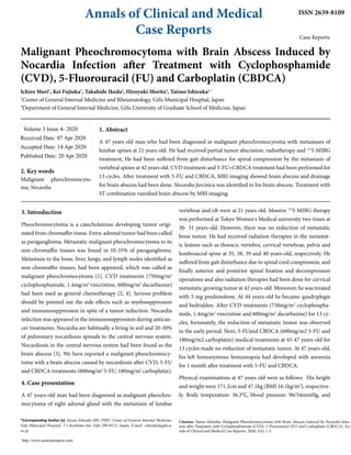 Annals of Clinical and Medical
Case Reports
ISSN 2639-8109
Case Reports
Malignant Pheochromocytoma with Brain Abscess Induced by
Nocardia Infection after Treatment with Cyclophosphamide
(CVD), 5-Fluorouracil (FU) and Carboplatin (CBDCA)
Ichiro Mori1
, Kei Fujioka1
, Takahide Ikeda2
, Hiroyuki Morita2
, Tatsuo Ishizuka1, *
1
Center of General Internal Medicine and Rheumatology, Gifu Municipal Hospital, Japan
2
Department of General Internal Medicine, Gifu University of Graduate School of Medicine, Japan
Volume 3 Issue 4- 2020
Received Date: 07 Apr 2020
Accepted Date: 14 Apr 2020
Published Date: 20 Apr 2020
2. Key words
Malignant pheochromocyto-
ma; Nocardia
1. Abstract
A 47 years old man who had been diagnosed as malignant pheochromocytoma with metastases of
lumbar spines at 21 years old. He had received partial tumor abscission, radiotherapy and 131
I-MIBG
treatment, He had been suffered from gait disturbance for spinal compression by the metastasis of
vertebral spines at 42 years old. CVD treatment and 5-FU+CBDCA treatment had been performed for
13 cycles. After treatment with 5-FU and CBDCA, MRI imaging showed brain abscess and drainage
for brain abscess had been done. Nocardia farcinica was identified in his brain abscess. Treatment with
ST combination vanished brain abscess by MRI imaging.
http://www.acmcasereport.com/
*Corresponding Author (s): Tatsuo Ishizuka MD, PHD, Center of General Internal Medicine,
Gifu Municipal Hospital, 7-1 Kashima-cho, Gifu 500-8513, Japan, E-mail: ishizuka@gifu-u.
ac.jp
Citation: Tatsuo Ishizuka, Malignant Pheochromocytoma with Brain Abscess Induced by Nocardia Infec-
tion after Treatment with Cyclophosphamide (CVD), 5-Fluorouracil (FU) and Carboplatin (CBDCA). An-
nals of Clinical and Medical Case Reports. 2020; 3(4): 1-3.
3. Introduction
Pheochromocytoma is a catecholamine developing tumor origi-
nated from chromaffin tissue. Extra-adrenal tumor had been called
as paraganglioma. Metastatic malignant pheochromocytoma to its
non-chromaffin tissues was found in 10-35% of paraganglioma.
Metastasis to the bone, liver, lungs, and lymph nodes identified as
non-chromaffin tissues, had been appeared, which was called as
malignant pheochromocytoma [1]. CVD treatments (750mg/m2
cyclophosphamide, 1.4mg/m2
vincristine, 600mg/m2
dacarbazine)
had been used as general chemotherapy [2, 4]. Serious problem
should be pointed out the side effects such as myelosuppression
and immunosuppression in spite of a tumor reduction. Nocardia
infection was appeared in the immunosuppression during antican-
cer treatments. Nocardia are habitually a living in soil and 20-30%
of pulmonary nocardiosis spreads to the central nervous system.
Nocardiosis in the central nervous system had been found as the
brain abscess [3]. We have reported a malignant pheochromocy-
toma with a brain abscess caused by nocardiosis after CVD, 5-FU
and CBDCA treatments (600mg/m2
5-FU, 180mg/m2
carboplatin).
4. Case presentation
A 47 years-old man had been diagnosed as malignant pheochro-
mocytoma of right adrenal gland with the metastasis of lumbar
vertebrae and rib were at 21 years old. Massive 131
I-MIBG therapy
was performed at Tokyo Women's Medical university two times at
30- 31 years-old. However, there was no reduction of metastatic
bone tumor. He had received radiation therapies in the metastat-
ic lesions such as thoracic vertebra, cervical vertebrae, pelvis and
lumbosacral spine at 35, 38, 39 and 40 years-old, respectively. He
suffered from gait disturbance due to spinal cord compression, and
finally anterior and posterior spinal fixation and decompression
operations and also radiation therapies had been done for cervical
metastatic growing tumor at 42 years-old. Moreover, he was treated
with 5 mg prednisolone. At 44 years-old he became quadriplegia
and bedridden. After CVD treatments (750mg/m2
cyclophospha-
mide, 1.4mg/m2
vincristine and 600mg/m2
dacarbazine) for 13 cy-
cles, fortunately, the reduction of metastatic tumor was observed
in the early period. Next, 5-FUand CBDCA (600mg/m2 5-FU and
180mg/m2 carboplatin) medical treatments at 45-47 years-old for
13 cycles made no reduction of metastatic tumor. At 47 years-old,
his left homonymous hemianopsia had developed with anorexia
for 1 month after treatment with 5-FU and CBDCA.
Physical examinations at 47 years old were as follows: His height
and weight were 171.2cm and 47.1kg (BMI 16.1kg/m2
), respective-
ly. Body temperature: 36.3℃, blood pressure: 96/54mmHg, and
 