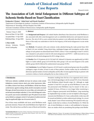 Annals of Clinical and Medical
Case Reports
ISSN 2639-8109
Research Article
The Association of Left Atrial Enlargement in Different Subtypes of
Ischemic Stroke Based on Toast Classification
Pushpendra N Renjen1, *
, Rahul Saini2
and Dinesh Chaudhari3
1
Department of Neurologist & Academic Coordinator, Institute of Neurosciences, Indraprastha Apollo Hospitals
2
Department of Neurology, GB Pant Hospital, New Delhi
3
Associate Consultant, Institute of Neurosciences. Indraprastha Apollo Hospitals
Volume 3 Issue 4- 2020
Received Date: 01 Apr 2020
Accepted Date: 13 Apr 2020
Published Date: 18 Apr 2020
2. Key words
Atrium; Ischemic; TOAST;
Atrial Cardiopathy
*Corresponding Author (s): Puspendra N Renjen, Department of Neurologist & Academic Co-
ordinator, Institute of Neurosciences, Indraprastha Apollo Hospitals, Sarita Vihar, New Delhi
110076. E-mail: pnrenjen@hotmail.com
http://www.acmcasereport.com/
Citation: Pushpendra N Renjen, The Association of Left Atrial Enlargement in Different Subtypes of Ischemic
Stroke Based on Toast Classification. Annals of Clinical and Medical Case Reports. 2020; 3(4): 1-7.
1. Abstract
1.1. Background and Purpose: LAE related rhythm disturbance that characterize atrial fibrillation is
also associated with other atrial derangement such as endothelial dysfunction and impaired myocyte
function. The role of LAE in acute cerebral infarction patient is not sufficiently described in literature.
Hence of this study was undertaken to look for the frequency of left atrial enlargement in acute stroke
subtypes.
1.2. Methods: 154 patients with acute ischemic stroke admitted during the study period (June 2016
to March 18) were included. Using clinical data, radiological images and investigation results, stroke
subtype of each patient was determined based TOAST criteria. P wave morphology in lead V1 of ECG
was evaluated in each patient to look for left atrial enlargement and PTFV1 > 4,000 microvolt ms was
considered to be left atrial enlargement by ECG voltage criteria.
1.3. Results: Out of 154 patients, 64 (41.5%) had LAE. Indexed LA diameter was significantly (p=0.001)
higher in Cardio embolic group (2.67±0.30) than other groups. LAE was most frequent in the cardio
embolic group (40.6%) followed by undetermined cause group (35.9%).
1.4. Conclusions: Second Highest frequency of LAE found in undermined group raises the possibility
cardiogenic origin of stroke, at least in some of these patients. Further studies may be worthwhile to
determine optimal markers of atrial cardiopathy and the effect of anticoagulant therapy in patients with
conclusive evidence of atrial cardiopathy, but no clear evidence of AF.
3.Introduction
Well known definitive modifiable risk factor for ischemic stroke include
dyslipidemia, transient ischemic attack, prior stroke, hypertension, diabe-
tes mellitus, ischemic heart disease, atrial fibrillation, valvular heart disease,
carotidstenosis,cigarettesmoking,obesity,alcoholconsumption,increased
fibrinogen,elevatedhomocysteine,lowserumfolate,oralcontraceptiveuse
andelevatedanticardiolipinantibodies[1].Evenwithfulldiagnosticevalua-
tion,specificcauseremainsunidentifiedinupto39%patientofacuteinfarct
andarelabeledascryptogenicstroke[2].Suchpatientofundeterminedaeti-
ologyhassignificantlyhigherrateofrecurrentstroke[3].
Out of these many modifiable risk factor, atrial fibrillation needs
particular attention. Patient with atrial fibrillation have high risk of
stroke. This risk has been ascribed to stasis of blood and thrombus
formation resulting from the loss of an organized atrial contrac-
tion. Left atrial appendage is site for around 91% of non-rheumatic
atrial fibrillation-related thrombi origin [4]. Although an single
standard 12 lead ECG can pick up atrial fibrillation in some case
but paroxysmal atrial fibrillation may be missed. In that case a
standard 24 hours, 48 hours or even longer holter monitoring is
used to diagnose paroxysmal atrial fibrillation. Long monitoring
by Implantable loop recorders can also be helpful in detecting par-
oxysmal atrial fibrillation [5]. Some cardioembolic stroke may still
be missed and labeled as stroke undetermined etiology. In a recent
study, despite 3 years of heart monitoring 70% of patient with cryp-
togenic stroke had no evidence of atrial fibrillation [5]. While the
role of atrial fibrillation in stroke is well established in literature,
there are studies which are postulating that perhaps atrial fibrilla-
 
