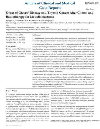 Annals of Clinical andMedical
Case Reports
ISSN 2639-8109
Case Report
Onset of Graves’ Disease and Thyroid Cancer After Chemo and
Radiotherapy for Medulloblastoma
Sapuppo G1
, Tavarelli M2
, Moli RL1
, Masucci R3
, and Pellegriti G2,*
1
Endocrinology, Department of Clinical and Experimental Medicine, University of Catania, Garibaldi-Nesima Medical Center, Catania,
Italy
2
Endocrinology, Garibaldi-Nesima Medical Center, Catania, Italy
3
Department of Surgical Oncology, Garibaldi-Nesima Medical Center, Catania, Italy, Morgagni Clinical Center, Catania, Italy
2. Key words
Thyroid cancer; Thyroid cancer out-
come; Thyroid cancer risk factors;
Neck irradiation; Childhood cancer
survivor; Graves’ orbitopathy
3. Case Report
1. Abstract
1.1. Introduction: External beam Radiotherapy (RTE) treatment for head and neck cancers is
associated to the development of late thyroid sequelae whose risk is persistent for decades.
1.2. Case report: We describe a rare case of a 21 yrs woman treated with RTE plus CHE for
medulloblastoma diagnosed when she was fourteen. Five years later, for the onset of primitive
hypothyroidism, with negative antibodies and a diffuse hypoechoic pattern at ultrasound, she
started Levothyroxine (L-T4) therapy. At the annual control visit a small hypoechoic nodule
(4 mm) to the right thyroid lobe has been detected. Eight months later the patient complained
a state of thyrotoxicosis, TRab positive, with thyroid-associated orbitopathy. The nodule was
increased in size and suspicious as also a lateral neck lymph node (LN). Fine needle aspiration
biopsy and thyroglobulin (Tg) measurement on LN confirmed the diagnosis of thyroid carcino-
ma. After total thyroidectomy and LN dissection, with histological diagnosis of follicular-papil-
lary microcarcinoma with LN metastasis in central and right latero-cervical compartment, the
patient underwent 131
I treatment. Tg was 62 pg/ml (after LT4 withdrawal) and whole-body scan
showed neck and diffuse bilateral lunguptake.
1.3. Conclusion: We describe a rare case of a patient who developed autoimmune thyroid dis-
ease, hypothyroidism and subsequent Graves’ disease with orbitopathy, followed by aggressive
thyroid cancer some years later after treatment for medulloblastoma. Only few similar cases
were previously described in literature [1]. Thyroid alterations are common during long-term
follow-up of patients previously treated with RTE. Therefore a careful long-term follow-up with
thyroid morpho-functional screening is indicated.
right thyroid lobe. Eight months later the patient complained of
A 19-year-old young woman accessed our clinic for the onset of
primary hypothyroidism. Five years before, at the age of 14 years,
she was diagnosed with medulloblastoma and treated with surgery,
external radiotherapy (RTE) and chemotherapy (CHE). At first
visit in our Thyroid Clinic, thyroid function revealed a condition
of hypothyroidism for which therapy with levothyroxine (L-T4)
has been started; anti-peroxidase (AbTPO) and anti-thyroglobulin
(AbTg) antibodies were negative and thyroid ultrasound showed
a finely inhomogeneous pattern. At the annual control neck ultra-
sound showed a small hypoechoic nodule of 4 mm in size in the
*Corresponding Author (s): Gabriella Pellegriti, Endocrinology, Garibaldi-Nesima Medical
nervousness, sweating, palpitations, fine tremors and moderate
and active thyroid-associated orbitopathy (lacrimation, diplopia,
clinical activityscore(CAS) =3;NOSPECS:eyelid opening 13 mm
bilaterally, Hertel 22 mm on the right and 22 mm on left, moderate
decrease of ocular motility inupgaze).
Thyroid function tests confirmed that the patient was in thyrotoxi-
cosisstate:TSH0.08μIU/ml(ref.0.35-5.0),FT42.14ng/dl(ref.0.6-
1.8), FT3 6.21 pg/mL (ref. 2.3-4.2), with positive anti-TSH receptor
antibodies (TRab) (17 U/ref. <0.5). L-T4 has been withdrawn and
corticosteroids therapy started for orbitopathy. At ultrasound, the
Center, Via Palermo 636, 95122 Catania, Italy. Tele:++ 39-95-7598702 - 7598813; Fax:++ Citation: Pellegriti G, Onset of Graves’ Disease and Thyroid Cancer After Chemo and Radiotherapy for
39-95-472988, E-mail: g.pellegriti@unict.it
http://www.acmcasereport.com/
Medulloblastoma. Annals of Clinical and Medical Case Reports. 2020; 3(5): 1-5.
Volume 3 Issue 5- 2020
Received Date: 13 Apr 2020
Accepted Date: 25 Apr2020
Published Date: 27 Apr2020
 