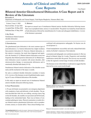 Annals of Clinical andMedical
Case Reports
ISSN 2639-8109
Case Report
Bilateral Anterior Glenohumeral Dislocation A Case Report and A
Review of the Literature
Bernardino S*
Department of Orthopaedic and Trauma Surgery, Viale Regina Margherita, Altamura (Bari), Italy
1. Abstract
We report an unusual case of simultaneous bilateral anterior shoulder dislocation following trauma.
There was no peripheral motor, sensory or vascular deficit. The patient was treated by closed reduction
of both dislocations followed by immobilization for 4 weeks and subsequent rehabilitation. A review
2.Key Words:
Simultaneous bilateral anterior
shoulder dislocation
of the literature is presented.
3. Introduction
The glenohumeral joint dislocation is the most common type of
joint dislocation [1, 2]. Anterior dislocation has a higher incidence
than posterior dislocation [3]. However, bilateral dislocation, ei-
ther anterior or posterior, has rarely been diagnosed and report-
ed in the literature [3-7]. Bilateral anterior dislocation occurs less
frequently than bilateral posterior dislocation [8, 9]. Bilateral pos-
terior dislocation occurs in patients with seizure disorders, after
electroconvulsive therapy, in neuromuscular deficiencies and in
emotionally disturbed individuals [10-14].
Simultaneous bilateral anterior dislocation of the shoulder occurs
rarely and the mechanism of the injury is usually
the same as unilateral shoulder dislocation secondary to trauma
[15]. A review of the literature reveals 44 published studies report-
ing on 52 cases of bilateral dislocation of the shoulder .
In this study we report an unusual case of simultaneous bilateral
anterior shoulder dislocation following trauma.
4. Case Presentation
A 39-year-old female was presented to our emergency department
with complaints of pain and deformity in both shoulders. The pa-
tient described that while she was walking, carrying a heavy bag
on the left shoulder, she stumble over pavement and fell forwards,
landing on her outstretched hands. There was no history of con-
comitant pathological status. Physical examination revealed obvi-
ous bilateral anterior glenohumeral dislocation with no peripher-
al motor, sensory or vascular deficit. These clinical findings were
*Corresponding Author (s): Bernardino Saccomanni , Department of Orthopaedic and Trauma
Surgery, Viale Regina Margherita, Altamura (Bari), Italy, E-mail: bernasacco@yahoo.it
http://www.acmcasereport.com/
confirmed with anteroposterior radiographs. No fracture was ob-
served (picture 1).
Closed manipulations successfully and easily reduced both dislo-
cations, by Kocher’s manoeuver. Post-reduction
examination and radiographs were satisfactory (picture 2). She was
placed in bilateral slings for 4 weeks. Progressive and controlled
mobilization started after this period. The recovery was successful
in that she regained a normal range of motion on both shoulders.
The literature review which follows would seem to suggest that this
may not be as rare as previouslythought.
Picture 1. Bilateral anterior glenohumeral joint dislocation is evident in
antero-posterior view ofthorax.
Picture 2: Anteroposterior shoulder’s view after reduction.
Citation: Bernardino S, Bilateral Anterior Glenohumeral Dislocation A Case Report and A
Review of the Literature. Annals of Clinical and Medical Case Reports. 2020; 3(5): 1-4.
Volume 3 Issue 5- 2020
Received Date: 24 Apr 2020
Accepted Date: 04 May 2020
Published Date: 07 May 2020
 