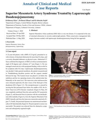 Annalsof Clinicaland Medical
Case Reports
ISSN 2639-8109
Case Report
Superior MesentericArtery Syndrome Treated by Laparoscopic
Duodenojejunostomy
El-Khoury Elias1,*
, El-Darazi Elham2
and El-Attrache Najib3
1
Department of Surgery, Central Military Hospital, Beirut, Lebanon
2
Department of Nutrition, Faculty of Arts and Sciences, USEK, Lebanon
3
Department of Surgery, Lebanese University, Lebanon
1. Abstract
Superior Mesenteric Artery syndrome (SMA Sd) is a very rare disease. It is suspected in the case
of intestinal obstruction in severely underweight patients. When conservative management fails
surgery becomes needed, with laparoscopic duodenojejunostomy being the best approach.
2. Keywords:
Superior Mesenteric Artery; Duo-
denojejunostomy; Laparoscopy
3. Case report
A 22-year-old patient, with a BMI of 22 kg/m2, presented to us
with a history of intestinal obstruction for more than five days, and
a severely distended abdomen on physical exam. Abdominal CT
Scan confirmed the diagnosis of SMA sd with an aortomesenteric
angle of 20 degrees and a distance of 7 mm (Figure 1). He was
managed conservatively with nasojejunal feeding, with no relief in
his symptoms after five days. Laparoscopic duodenojejunostomy
was decided. Under general anesthesia, the patient waspositioned
in Trendelenbourg decubitus positon and the surgeon standed
between his legs. The Camera trocar was placed 2 cm below the
umbilicus and the two operating trocars at the midclavicular line
bilaterally on the same level. The transverse colon andmesocolon
were retracted superiorly till clear vision of the third part of the
duodenum (D3) (Figure 2-3). The retroperitoneum is entered by
incising the thin peritoneal layer below the middle of D3, the In-
ferior Vena Cava (IVC) became visualized. (Figure 4) Then, D3
was completely mobilised from the aorta and the IVC posteriorly
(Figure 5), and dissected from its junction with the secondduode-
num (D2) medially (Figure 6), from the Superior Mesenteric Vein
(SMV) laterally and from the transverse mesocolon anteriorly (Fi-
gure 7). Finally, the proximal Jejunum was anastomosed mechani-
cally to D3 laterolaterally (Figure 8). The post operative course was
uneventful. The patient was relieved from his obstructive symp-
toms and subsequently regained weight.
Figure 1: Aortomesenteric angle of 20 degrees compressing the distal D3 (arrow).
Severely distended stomach (Long arrow)
Figure 2: Third duodenum (Arrow) Retracted transverse colon with its mesentery
(grasper)
*Corresponding Author (s): El-Khoury Elias, Department of Surgery, Central Military Hospi-
tal, Beirut, Lebanon, E-mail : efkhoury@gmail.com
http://www.acmcasereport.com/
Citation: El-Khoury Elias, El-Darazi Elham and El-Attrache Najib.Superior Mesenteric Artery
Syndrome Treated by Laparoscopic Duodenojejunostomy. Annals of Clinical and Medical Case
Reports. 2020; 4(1): 1-4.
Volume 4 Issue 1- 2020
Received Date: 29 Apr 2020
Accepted Date: 08 May 2020
Published Date: 11 May 2020
 