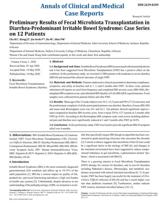Annals of Clinical andMedical
Case Reports
ISSN 2639-8109
Research Article
Preliminary Results of Fecal Microbiota Transplantation in
Diarrhea-Predominant Irritable Bowel Syndrome: Case Series
on 12 Patients
Cha B1#
, Hong J2#
, Jin-Seok P1
*, Ko W1
, Shin YW1
1
Department of Division of Gastroenterology, Department of Internal Medicine, Inha University School of Medicine, Incheon, Republic
of Korea
2
Department of Internal Medicine, Hallym University College of Medicine, Chuncheon, Republic of Korea
#
Boram Cha and Jitaek Hong both contributed equally to this work and share first authorship
Volume 4 Issue 1- 2020
Received Date: 07 Apr 2020
Accepted Date: 14 May 2020
Published Date: 19 May 2020
2. Keywords:
Fecal Microbiota Transplantation;
Irritable Bowel Syndrome; Diarrhea
1. Abstract
1.1. Background and Aims: IrritableBowelSyndrome(IBS)isassociatedwithintestinaldysbiosis
and it has been suggested Fecal Microbiota Transplantation (FMT) has a positive effect on the
condition. In this preliminary study, we recruited 12 IBS patients with moderate to severe diarrhea
(IBS-D) and assessed the clinical outcomes of single FMT.
1.2. Materials and Methods: Patients underwentaclinicalassessmentto determinecompliance,
symptoms, and safety at baseline and at 1, 3, and 6 months after FMT. At these visits, patients
submitted self-reports on stool form/frequency and completed IBS severity score (IBS-SSS), Bir-
minghamIBSsymptomscore,and submitted IBS-QualityofLife(IBS-QOL)questionnaires.Fecal
samples were collected from patients before and after FMT.
1.3. Results: Meanageofthe12studysubjectswas54.2±12.5yearsand58%(7/12)weremen,and
the predominant complaint of all the participated patients was diarrhea. Baseline of mean IBS-SSS
and mean total Birmingham score was 261 and 42.2. Ten patients showed significant improve-
ment compared to baseline IBS severity score, from a mean 259 to 127.5 points at 3 months after
FMT (p<0.05). According to the Birmingham IBS symptom scale, total scores including abdomi-
nal pain and diarrhea were significantly reduced at 1 and 3 months after FMT (p<0.05).
1.4. Conclusion: In this preliminary study,FMTwas found to provide significantIBS-D symptom
relief over 6 months.
3. Abbreviations: IBS:IrritableBowelSyndrome;GI:Gastroin-
testinal; FMT: Fecal Microbiota Transplantation; CID; Clostridi-
um Difficile Infection; IBS-D: Diarrhea-Predominant IBS; IBS-C:
Constipation-Predominant; IBS-M: Mixed IBS; IBS-SSS: IBSSe-
verity Symptom Scale; HIV: Human Immunodeficiency Virus;
HBV: Hepatitis B; HCV: Hepatitis C; HAV:Hepatitis A; IBS-QOL:
IBS-Quality of Life
4. Introduction
Irritable Bowel Syndrome (IBS) is the most commonly diagnosed
gastrointestinal (GI) condition and affects up to 10-15% of the
adult population [1]. IBS has a serious impact on quality of life,
productivity, and social functioning and places a high cost burden
on health care systems [2]. Unfortunately, despite advances in our
understanding of the pathophysiology of IBS, no treatment is avail-
*Corresponding Author (s): Park Jin-Seok, Department of Internal Medicine, Inha University
Hospital, 27 Inhang-ro, Jung-gu, Incheon, 400-711, Republic of Korea, Tel: +82-32-890-2548,
Fax: +82-32-890-2549, E-mail: pjsinha@naver.com
http://www.acmcasereport.com/
able that specifically targets IBS though an algorithm has been con-
structed to guide practicing clinicians who encounter this disorder
[3]. Current evidence suggests that microbiota of the GI tract could
be a significant factor in the etiology of IBS [4], and changes in
the intestinal environment have been suggested to induce compo-
sitional imbalance in gut microbiota, a phenomenon termed ‘dys-
biosis’, which is associated with IBS[5].
There is a growing interest in Fecal Microbiota Transplantation
(FMT) therapy for various GI disorders, and in non-GI disorders
including Parkinson’s disease, fibromyalgia, and metabolic syn-
dromes associated with altered intestinal microbiota [6, 7]. In par-
ticular, FMT has been hugely successful for the treatment of Clos-
tridium Difficile Infection (CDI) [8] and has a much higher cure
rate than antibiotic treatment [9]. Furthermore, studies indicate
FMT restores intestinal microbial balance [10,11].
Citation: Jin-Seok P, Preliminary Results of Fecal Microbiota Transplantation in Diarrhea-Predominant
Irritable Bowel Syndrome: Case Series on 12 Patients. Annals of Clinical and Medical Case Reports. 2020;
4(1): 1-6.
 