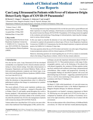 Annals of Clinical and Medical
Case Reports
ISSN 2639-8109
Case Report
Can Lung Ultrasound in Patients with Fever of Unknown Origin
Detect Early Signs of COVID-19 Pneumonia?
Di Marzio G1*
, Giugno V1
, Domanico A1
, Schiavone C2
and Accogli E1
1
Ultrasound Centre, Maggiore Hospital, Largo B. Nigrisoli, Bologna, Italy
2
Department of Medicine and Aging Sciences, University of Chieti G d'Annunzio, Chieti, Italy
1. Abstract
The increasing interest in Lung Ultrasound (LUS) over the last years led to a great diffusion and
better experience in using this technique, which became an essential tool for clinicians. During
the current Coronavirus Disease 2019 (COVID-19) pandemic, LUS is being extensively applied
to the evaluation and monitoring of lung damage in infected patients, improving their manage-
2. Key words
LungUltrasound(LUS);SevereAcute
Respiratory Syndrome Coronavirus
2 (SARS-CoV-2); Coronavirus Dis-
ease 2019 (COVID-19); Pneumonia;
Acute Respiratory Distress Syndrome
(ARDS)
3. Introduction
ment in various clinical settings.
In this case report we describe the detection of very early ultrasonographic signs of lung in-
volvement in a patient who presented no clinical signs of Severe Acute Respiratory Syndrome
Coronavirus 2 (SARS-CoV-2) pneumonia, but who developed respiratory symptoms and tested
positive for SARS-CoV-2 infection 22 days later.
This raises questions about the use of LUS to detect and monitor very early signs of lung disease
in paucisymptomatic patients with low clinical suspicion of COVID-19.
Moreover, interesting questions are raised regarding the use of LUS as a means to consistently
observe the timing of lung disease evolution, which to this day remains unknown.
technique can provide important information about COVID-19
Over the last few years, Lung Ultrasound (LUS) has developed
considerably as an important tool for clinical evaluation and mon-
itoring in various clinical settings: from daily clinical practice in
Emergency Departments and Internal Medicine Wards, with pa-
tients presenting pulmonary symptoms and clinical signs, to pa-
tients with Acute Respiratory Distress Syndrome (ARDS) in Inten-
sive Care Units (ICU) [1,2].
Several studies have described the ultrasonographic patterns that
reflect the alterations in lung parenchyma when it is affected by
pathological conditions that change its constitutional air- predom-
inant structure [3-6].
The recent outbreak of Severe acute respiratory syndrome coro-
navirus 2(SARS-CoV-2) epidemic – emerged in December 2019
in Wuhan, China [7], and rapidly spread throughout the world to
become pandemic, with pneumonia and respiratory failure as its
main clinical features, provoked a debate in the scientific commu-
nity about the potential role of LUS in the management of patients
with Coronavirus disease 2019 (COVID-19) [8,9].
Various authors have described how LUS can be even more infor-
mative than traditional Chest Radiography (CXR), and how this
pneumonia [10, 11]. These patients present a wide range of ultra-
sonographic patterns, such as the thickening of the pleural line
with pleural irregularity; the variation of B-lines patterns includ-
ing focal, multifocal and confluent (white lung); and parenchymal
consolidations. More complex and progressively worsening ul-
trasonographic findings are described in patients with severe and
deteriorating lung involvement – suggesting a potential keyrole of
LUS as a tool for close monitoring in these patients- with strong
correlation with Chest CT findings[11].
4. Case Report
On March 15, 2020, while hospitalized, a 41-year-old woman was
referred to theUltrasound Centre in the Medical Department of
Maggiore Hospital, Bologna, for abdomen ultrasound.
She presented to our hospital’s emergency department on March
10, 2020 having run a low-grade fever [37.8°C] for five days, ac-
companied by headache and two episodes of involuntary move-
ment of her right extremities, followed by loss of contact with the
environment.
She was an obese patient with a clinical history of childhood febrile
convulsions, for which she had been treated pharmacologically.
*Corresponding Author (s): Giulia Di Marzio, Ultrasound Centre, Maggiore Hospital, Largo
B. Nigrisoli, 2 - 40133 Bologna, Italy Tel: +39 051 6478663, E-mail: giulia.dimarzio2@gmail.
com
Citation: Di Marzio G, Can Lung Ultrasound in Patients with Fever of Unknown Origin Detect Early
Signs of COVID-19 Pneumonia?. Annals of Clinical and Medical Case Reports. 2020; 4(2): 1-3.
http://www.acmcasereport.com/
Volume 4 Issue 2- 2020
Received Date: 19 May 2020
Accepted Date: 29 May 2020
Published Date: 01 June 2020
 