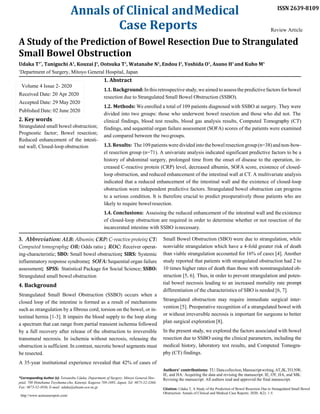 Annals of Clinical andMedical
Case Reports
ISSN 2639-8109
Review Article
A Study of the Prediction of Bowel Resection Due to Strangulated
Small Bowel Obstruction
Udaka T1*
, Taniguchi A1
, Kouzai J1
, Ootsuka T1
, Watanabe N1
, Endou I1
, Yoshida O1
, Asano H1
and Kubo M1
1
Department of Surgery, Mitoyo General Hospital, Japan
1. Abstract
1.1. Background:In this retrospective study,weaimed to assessthepredictivefactors forbowel
resection due to Strangulated Small Bowel Obstruction (SSBO).
1.2. Methods: We enrolled a total of 109 patients diagnosed with SSBO at surgery. They were
divided into two groups: those who underwent bowel resection and those who did not. The
2. Key words
Strangulated small bowel obstruction;
Prognostic factor; Bowel resection;
Reduced enhancement of the intesti-
nal wall; Closed-loop obstruction
clinical findings, blood test results, blood gas analysis results, Computed Tomography (CT)
findings, and sequential organ failure assessment (SOFA) scores of the patients were examined
and compared between the twogroups.
1.3. Results: The 109 patients were divided into thebowelresectiongroup(n=38)andnon-bow-
el resection group (n=71). A univariate analysis indicated significant predictive factors to be a
history of abdominal surgery, prolonged time from the onset of disease to the operation, in-
creased C-reactive protein (CRP) level, decreased albumin, SOFA score, existence of closed-
loop obstruction, and reduced enhancement of the intestinal wall at CT. A multivariate analysis
indicated that a reduced enhancement of the intestinal wall and the existence of closed-loop
obstruction were independent predictive factors. Strangulated bowel obstruction can progress
to a serious condition. It is therefore crucial to predict preoperatively those patients who are
likely to require bowelresection.
1.4. Conclusions: Assessing the reduced enhancement of the intestinal wall and the existence
of closed-loop obstruction are required in order to determine whether or not resection of the
incarcerated intestine with SSBO isnecessary.
3. Abbreviation: ALB: Albumin; CRP: C-reactive protein; CT:
Computed tomography; OR: Odds ratio ; ROC: Receiver operat-
ing-characteristic; SBO: Small bowel obstruction; SIRS: Systemic
inflammatory response syndrome; SOFA: Sequential organ failure
assessment; SPSS: Statistical Package for Social Science; SSBO:
Strangulated small bowel obstruction
4. Background
Strangulated Small Bowel Obstruction (SSBO) occurs when a
closed loop of the intestine is formed as a result of mechanisms
such as strangulation by a fibrous cord, torsion on the bowel, or in-
testinal hernia [1-3]. It impairs the blood supply to the loop along
a spectrum that can range from partial transient ischemia followed
by a full recovery after release of the obstruction to irreversible
transmural necrosis. In ischemia without necrosis, releasing the
obstruction is sufficient. In contrast, necrotic bowel segments must
be resected.
A 35-year institutional experience revealed that 42% of cases of
*Corresponding Author (s): Tetsunobu Udaka, Department of Surgery, Mitoyo General Hos-
pital, 708 Himehama Toyohama-cho, Kanonji, Kagawa 769-1695, Japan, Tel: 0875-52-3366;
Fax: 0875-52-4936, E-mail: udaka@abeam.ocn.ne.jp
http://www.acmcasereport.com/
Small Bowel Obstruction (SBO) were due to strangulation, while
nonviable strangulation which have a 4-fold greater risk of death
than viable strangulation accounted for 16% of cases [4]. Another
study reported that patients with strangulated obstruction had 2 to
10 times higher rates of death than those with nonstrangulated ob-
struction [5, 6]. Thus, in order to prevent strangulation and poten-
tial bowel necrosis leading to an increased mortality rate prompt
differentiation of the characteristics of SBO is needed [6, 7].
Strangulated obstruction may require immediate surgical inter-
vention [5]. Preoperative recognition of a strangulated bowel with
or without irreversible necrosis is important for surgeons to better
plan surgical exploration [8].
In the present study, we explored the factors associated with bowel
resection due to SSBO using the clinical parameters, including the
medical history, laboratory test results, and Computed Tomogra-
phy (CT) findings.
Authors’ contributions: TU:Datacollection,Manuscriptwriting.AT,JK,TO,NW,
IE, and HA: Acquiring the data and revising the manuscript. IE, OY, HA, and MK:
Revising the manuscript. All authors read and approved the final manuscript.
Citation: Udaka T, A Study of the Prediction of Bowel Resection Due to Strangulated Small Bowel
Obstruction. Annals of Clinical and Medical Case Reports. 2020; 4(2): 1-5.
Volume 4 Issue 2- 2020
Received Date: 20 Apr 2020
Accepted Date: 29 May 2020
Published Date: 02 June 2020
 