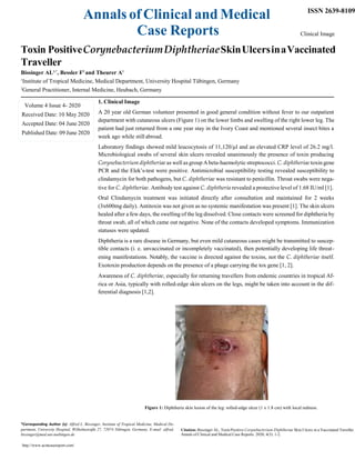 Annals of Clinical and Medical
Case Reports
ISSN 2639-8109
Clinical Image
Toxin PositiveCorynebacteriumDiphtheriaeSkinUlcersinaVaccinated
Traveller
Bissinger AL1,*
, Bessler F2
and Theurer A1
1
Institute of Tropical Medicine, Medical Department, University Hospital Tübingen, Germany
2
General Practitioner, Internal Medicine, Heubach, Germany
1. Clinical Image
A 20 year old German volunteer presented in good general condition without fever to our outpatient
department with cutaneous ulcers (Figure 1) on the lower limbs and swelling of the right lower leg. The
patient had just returned from a one year stay in the Ivory Coast and mentioned several insect bites a
week ago while still abroad.
Laboratory findings showed mild leucocytosis of 11,120/µl and an elevated CRP level of 26.2 mg/l.
Microbiological swabs of several skin ulcers revealed unanimously the presence of toxin producing
Corynebacterium diphtheriae as well as group Abeta-haemolytic streptococci. C. diphtheriae toxin gene
PCR and the Elek’s-test were positive. Antimicrobial susceptibility testing revealed susceptibility to
clindamycin for both pathogens, but C. diphtheriae was resistant to penicillin. Throat swabs were nega-
tive for C. diphtheriae. Antibody test against C. diphtheria revealed a protective level of 1.68 IU/ml [1].
Oral Clindamycin treatment was initiated directly after consultation and maintained for 2 weeks
(3x600mg daily). Antitoxin was not given as no systemic manifestation was present [1]. The skin ulcers
healed after a few days, the swelling of the leg dissolved. Close contacts were screened for diphtheria by
throat swab, all of which came out negative. None of the contacts developed symptoms. Immunization
statuses were updated.
Diphtheria is a rare disease in Germany, but even mild cutaneous cases might be transmitted to suscep-
tible contacts (i. e. unvaccinated or incompletely vaccinated), then potentially developing life threat-
ening manifestations. Notably, the vaccine is directed against the toxins, not the C. diphtheriae itself.
Exotoxin production depends on the presence of a phage carrying the tox gene [1, 2].
Awareness of C. diphtheriae, especially for returning travellers from endemic countries in tropical Af-
rica or Asia, typically with rolled-edge skin ulcers on the legs, might be taken into account in the dif-
ferential diagnosis [1,2].
Figure 1: Diphtheria skin lesion of the leg: rolled-edge ulcer (1 x 1.8 cm) with local redness.
*Corresponding Author (s): Alfred L. Bissinger, Institute of Tropical Medicine, Medical De-
partment, University Hospital, Wilhelmstraße 27, 72074 Tübingen, Germany, E-mail: alfred.
bissinger@med.uni-tuebingen.de
http://www.acmcasereport.com/
Citation: Bissinger AL, Toxin Positive Corynebacterium Diphtheriae Skin Ulcers in a Vaccinated Traveller.
Annals of Clinical and Medical Case Reports. 2020; 4(3): 1-2.
Volume 4 Issue 4- 2020
Received Date: 10 May 2020
Accepted Date: 04 June 2020
Published Date: 09 June 2020
 