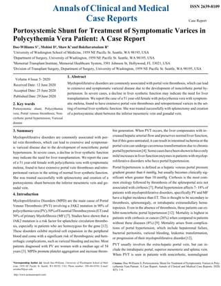 Annals of Clinical and Medical
Case Reports
ISSN 2639-8109
Case Report
Portosystemic Shunt for Treatment of Symptomatic Varices in
Polycythemia Vera Patient: A Case Report
Doe-Williams S1*
, Mohini D2
, Shaw K3
and Bakthavatsalam R4
1
University of Washington School of Medicine, 1959 NE Pacific St. Seattle, WA 98195, USA
2
Department of Surgery, University of Washington, 1959 NE Pacific St. Seattle, WA 98195, USA
3
Memorial Transplant Institute, Memorial Healthcare System, 3501 Johnson St, Hollywood, FL 33021, USA
4
Division of Transplant Surgery, Department of Surgery, University of Washington, 1959 NE Pacific St. Seattle, WA 98195, USA
1. Abstract
Myeloproliferative disorders are commonly associated with portal vein thrombosis, which can lead
to extensive and symptomatic variceal disease due to the development of noncirrhotic portal hy-
pertension. In severe cases, a decline in liver synthetic function may indicate the need for liver
transplantation. We report the case of a 51 year-old female with polycythemia vera with symptom-
2. Key words
Portosystemic shunt; Polycythemia
vera; Portal venous thrombosis; Non-
cirrhotic portal hypertension; Variceal
disease
3. Summary
atic melena, found to have extensive portal vein thromboses and retroperitoneal varices in the set-
ting of normal liver synthetic function. She was treated successfully with splenectomy and creation
of a portosystemic shunt between the inferior mesenteric vein and gonadal vein.
bin generation. When PVT occurs, the liver compensates with in-
Myeloproliferative disorders are commonly associated with por-
tal vein thrombosis, which can lead to extensive and symptomat-
ic variceal disease due to the development of noncirrhotic portal
hypertension. In severe cases, a decline in liver synthetic function
may indicate the need for liver transplantation. We report the case
of a 51 year-old female with polycythemia vera with symptomatic
melena, found to have extensive portal vein thromboses and retro-
peritoneal varices in the setting of normal liver synthetic function.
She was treated successfully with splenectomy and creation of a
portosystemic shunt between the inferior mesenteric vein and go-
nadal vein.
4. Introduction
Myeloproliferative Disorders (MPD) are the main cause of Portal
Venous Thrombosis (PVT) involving a JAK2 mutation in 90% of
polycythemiavera(PV),50%ofEssentialThrombocytosis(ET)and
50% of primary Myelofibrosis (MF) [7]. Studies have shown that a
JAK2 mutation is a risk factor for splanchnic circulation thrombo-
sis, especially in patients who are homozygous for the gene [12].
These disorders exhibit myeloid cell expansion in the peripheral
blood and come with a significant risk of thrombogenic and hem-
orrhagic complications, such as variceal bleeding and ascites. Most
patients diagnosed with PV are women with a median age of 54
years [3]. MPDs promote platelet aggregation and increase throm-
*Corresponding Author (s): Sarah Doe-Williams, University of Washington School of Med-
icine, 1959 NE Pacific St. Seattle, WA 98195, USA, Phone number: 208-484-9194, E-mail:
sarahm39@uw.edu
http://www.acmcasereport.com/
creased hepatic arterial flow andpreserves normal liver function,
but if this goes untreated, it can result in intestinal ischemia or the
portal vein can undergo cavernous transformation due to chronic
portalhypertension[4].Somecaseshavebeenshowntohaveonly
mildincreasesinliverfunctionenzymesinpatientswithmyelop-
roliferative disorders who have portal hypertension.
Portal hypertension is defined as a hepatic venous portal pressure
gradient greater than 6 mmHg, but usually becomes clinically sig-
nificant when greater than 10 mmHg. Cirrhosis is the most com-
mon etiology followed by thrombosis of the splenoportal axis not
associated with cirrhosis [7]. Portal hypertension affects 7- 18% of
patients with myeloproliferative disorders, specifically PV and MF
have a higher incidence than ET. This is thought to be secondary to
thrombosis, splenomegaly, or intrahepatic extramedullary hema-
topoiesis. Even in the absence of thrombosis, these patients can ex-
hibit noncirrhotic portal hypertension [12]. Mortality is highest in
patients with cirrhosis or cancer (26%) when compared to patients
without these diseases (8%) [9]. Mortality arises from complica-
tions of portal hypertension, which include hepatorenal failure,
bacterial peritonitis, variceal bleeding, leukemic transformation,
or progression of their myeloproliferative disorder[12].
PVT usually involves the extra-hepatic portal vein, but can in-
clude the intrahepatic portal, superior mesenteric and splenic vein.
When PVT is seen in patients with noncirrhotic, nonmalignant
Citation: Doe-Williams S, Portosystemic Shunt for Treatment of Symptomatic Varices in Poly-
cythemia Vera Patient: A Case Report. Annals of Clinical and Medical Case Reports. 2020;
4(5): 1-4.
Volume 4 Issue 5- 2020
Received Date: 12 June 2020
Accepted Date: 25 June 2020
Published Date: 29 June 2020
 
