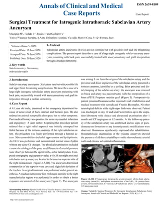 Annals of Clinical and Medical
Case Reports
ISSN 2639-8109
Case Report
Surgical Treatment for Iatrogenic Intrathoracic Subclavian Artery
Aneurysm
Mucignat M1
, Tsolaki E1*
, Rocca T1
and Gasbarro V1
1
Unit of Vascular Surgery, S.Anna Univeristy Hospital, Via Aldo Moro 8 Cona, 44124 Ferrara, Italy
1. Abstract
Subclavian artery aneurysms (SAAs) are not common but with possible limb and life threatening
complications. The present report describes a case of a large right iatrogenic subclavian artery aneu-
rysm presenting with back pain, successfully treated with aneurysmectomy and graft interposition
through a median sternotomy.
2. Key words
Subclavian artery; Sternotomy;
endovascular repair
3. Introduction
Subclavian artery aneurysms (SAAs) are rare but with possible life
and upper limb threatening complications. We describe a case of a
large right iatrogenic subclavian artery aneurysm presenting with
back pain, successfully treated with aneurysmectomy and graft in-
terposition through a median sternotomy.
4. Case Report
A 63 year old male, presented to the emergency department be-
cause of acute onset of back cervical and thoracic pain. He also
referred occasional nonspecific chest pain, but no other symptoms.
Past medical history was positive for acute myocardial infarction
and angioplasty 13 years earlier. Regarding that procedure patient
referred that a right radial approach was initially attempted but
failed because of the tortuous anatomy of the right subclavian ar-
tery. The procedure was finally performed through a femoral ac-
cess. Other comorbidities included hypertension and dyslipidemia.
An ECG was performed and demonstrated normal sinus rhythm
without any acute ST changes. The physical examination excluded
a muscular etiology of the pain, no differences of arterial pressure
were observed between the upper limbs, as for radial pulses. Com-
puted tomography angiogram revealed a 60x55 mm right proximal
subclavian artery aneurysm, located in the anterior-superior side of
the right mediastinum (Figures 1A,1B). The aneurysm determined
compression of the superior vena cava and slight left deviation of
the trachea. A surgical treatment was performed under general an-
esthesia. A median sternotomy then prolonged laterally to the right
supraclavicular region was performed in order to obtain a better
exposure and control of the aneurysm (Figure 2). The aneurysm
*Corresponding Author (s): Elpiniki Tsolaki, Unit of Vascular Surgery, S.Anna Univeristy
Hospital, Via Aldo Moro 8 Cona, 44124 Ferrara, Italy. Tel: +39-0532236550, Fax: +39-
0532236582, E-mail: niki.tsolaki@gmail.com
http://www.acmcasereport.com/
was arising 3 cm from the origin of the subclavian artery and the
proximal and distal segments of the subclavian artery presented a
tortuous anatomy, identified as a coiling. Prior proximal and dis-
tal clamping of the subclavian artery, the aneurysm was removed
en block and artery was reconstructed with the interposition of a
8mm ePTFE Propaten vascular graft (Figure 3). Postoperatively
patient presented hoarseness that required vocal rehabilitation and
medical treatment with steroids and Vitamin B complex. No other
neurological deficits at the right upper limb were observed. Patient
was discharged on day 10 and underwent follow-up in the outpa-
tient laboratory with clinical and ultrasound examination after 1
month and CT angiogram at 12 months. At the follow-up paten-
cy of the subclavian artery was confirmed and no signs of pseu-
doaneurysm formation or any haemodynamic modifications were
observed. Hoarseness significantly improved after rehabilitation.
Histopathologic examination of the resected aneurysm showed
the presence of all three arterial layers with atherosclerotic arterial
walls and chronic adventitialinflammation.
Figure 1A, 1B: CT angiogram showing the severe tortuosity of the distal subcla-
vian artery (arrow)1A. multiplanar reconstruction of the SAA, 1B: postero-later-
al view, 3D reconstruction. C=clavicle; SA=subclavian artery; CA=carotid artery;
AT=anonymus trunk
Citation: Tsolaki E, Surgical Treatment for Iatrogenic Intrathoracic Subclavian Artery
Aneurysm. Annals of Clinical and Medical Case Reports. 2020; 4(5): 1-3.
Volume 4 Issue 5- 2020
Received Date: 15 June 2020
Accepted Date: 26 June 2020
Published Date: 30 June 2020
 