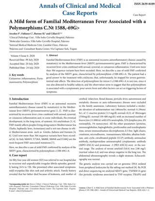 Annals of Clinical and Medical
Case Reports
ISSN 2639-8109
Case Report
A Mild form of Familial Mediterranean Fever Associated with a
Polymorphisms C.Nt 1588,-69G>
Arcoleo F1
, Fabiano C2
, Barone SL3
and Cillari E1,4,*
1
Clinical Pathology Unit . Villa Sofia-Cervello Hospital, Palermo
2
Molecular Genetics, Villa Sofia-Cervello Hospital, Palermo
3
Internal Medical Medicine Unit, Candela Clinic, Palermo
4
Palermo and Consultant Baiata Center, Via Capitano Sieli, Trapan
Volume 4 Issue 6- 2020
Received Date: 09 July 2020
Accepted Date: 20 July 2020
Published Date: 24 July 2020
*Corresponding Author (s): Enrico Cillari, Clinical Pathology Unit. Villa Sofia-Cer-
vello Hospital, Palermo, Consultant Clinical Pathology Unit. Villa Sofia-Cervello
Hospital, Palermo and Consultant Baiata Center, Via Capitano Sieli, Trapani,
E-mail: cillari52@hotmail.it
Citation: Cillari E. A Mild form of Familial Mediterranean Fever Associated with a Polymor-
phisms C.Nt 1588,-69G>. Annals of Clinical and Medical Case Reports. 2020; 4(6): 1-2.
2. Key words
Cutìaneous inflammation; Pyrin-
marenostrin; Polymorphism
1. Abstract
Familial Mediterranean fever (FMF) is an autosomal recessive autoinflammatory disease caused by
mutation(s) in the Mediterranean fever (MEFV, pyrinmarenostrin) gene. FMF is characterized by
recurrent fever crisis combined with serosal, synovial, or cutìaneous inflammation. Until now more
than 304 sequence variants have been recorded. Here, we describe a case of mild FMF confirmed
by analysis of the MEFV gene, characterized by polymorphism c1588-69G>A. The patient had a
good answer to the treatment with colchicine, that, unfortunately, he stopped for severe gastroin-
testinal side effects. The detection of polymorphism for intron 5 c1588-69G>A is not rare, since it
was also detected in healthy subjects, and the observation seem to suggest that this polymorphism
is associated with a symptomatic pour severe form and other factors can act as triggering factors of
symptoms.
3. Introduction
Familial Mediterranean Fever (FMF) is an autosomal recessive
autoinflammatory disease caused by mutation(s) in the Mediter-
ranean fever (MEFV, pyrinmarenostrin) gene [1, 2]. FMF is char-
acterized by recurrent fever crisis combined with serosal, synovial,
or cutaneous inflammation and, in some individuals, the eventual
development, in the long-term, of systemic AA amyloidosis [3, 4].
FMF mainly affects peoples living along eastern Mediterranean Sea
(Turks, Sephardic Jews, Armenians) and is not rare disease in oth-
er Mediterranean areas such as Greeks, Italians and Iranians [4,
6]. Until now more than 304 sequence variants have been record-
ed [6]. In Italy M694V, V726A, M680I, M694I and E148Q are the
most frequent FMF-associated mutations [7].
Here, we describe a case of mild FMF confirmed by analysis of the
MEFV gene, characterized by polymorphism c1588-69G>A.
4. Case report
An fifty four year old women (SD) was referred to our hospital due
to recurrent and unpredictable irregular febrile episodes, general-
ly lasting 24 h to 72h. She presented other associated symptoms:
mild erysipelas-like skin rash and arthritic attack. Family history
revealed that her father died because of leukemia, and mother of
cerebral infarction. Renal disease, periodic fever, autoimmune and
metabolic diseases or auto-inflammatory disease were excluded
in the family anamnesis. Laboratory features included a moder-
ate elevation of sedimentation rate (40mm/hr; normal: 0-29mm/
hr), of C-reactive protein (1,5 mg/dl; normal:<0,5), of fibrinogen
(550mg/dL: normal 150-400 mg/dL) with an increased number of
leucocytes (11.000/uL with 63% neutrophils, 32% lymphocytes, 4%
eosinophils, 1% monocytes). All the other parameters (proteins,
immunoglobulins, haptoglobulin, prothrombin and tromboplastin
time, serum immunofixation electrophoresis, k l-free light chains,
creatinine, microalbumin, transaminases, bilirubin, alkaline fosfa-
tase, anti-cyclic citrullinated peptide (CCP) antibody, antinuclear
antibody, myeloproxidase antineutrophil cytoplasmatic antibody
(MPO-ANCA) and proteinase -3 (PR3 ANCA) were in the nor-
mal range. The analysis of serum amyloid (SAA) was 2,98 mg/L
(normal values 6,4) and was always negative in the long run. The
abdominal ultranonography reveals a slight steatosis. Echocardi-
ography was normal.
The genetic analysis was carried out on genomic DNA isolated
from peripheral leukocytes by the salting-out method [8]. By PCR
and direct sequencing we analyzed MEFV gene, TNFRSF1A gene
(for periodic syndrome associated to TNF receptor, TRAPS) and
 
