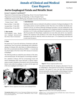 Annals of Clinical and Medical
Case Reports
Aorto-Esophageal Fistula and Metallic Stent
Leroux J1*
, Lemaitre C2
and Michel P1,3
1
Department of Gastroenterology and Hepatology, Rouen University Hospital, France
2
Department of Gastroenterology and Hepatology, Le Havre Hospital, France
3
UNIROUEN, Inserm U1245, IRON group, Normandie University, Rouen, France
1. Introduction
ISSN 2639-8109
Case Report
2. Key words
Aorto-esophageal fistula; Metallic
stent; Esophageal adenocarcinoma;
Side effects; Massive hematemesis
3. Case
Esophageal metallic stents are indicated in the palliative treatment of malignant dysphagia [1]. The
ones usually used are covered or partially covered. They have a low mortality rate directly asso-
ciated (0.5-2%) [2]. As with any endoscopic therapeutic procedure, it can get complicated. A dis-
tinction is then made between early complications (32% of patients) which are immediate after the
procedure or at 2-4 weeks, and delayed complications (53-65% of patients) at more than 4 weeks
after the procedure [3]. Hemorrhagic complications are most often early and not very important,
related to the expansion of the prosthesis on the tumor. But late haemorrhages (haematemesis,
haemoptysis) can also be observed, which can concern up to 7.3% of patients [4], and which can
in some cases bemassive.
Our patient was 57 years old, with history of metastatic cardia ade-
nocarcinoma. First, he received a chemotherapy and a radiochem-
otherapy. In February 2018, after failure of a balloon dilatation, he
had a first covered metal stent (Boston A second stent
was placed uppon of the first in June 2018, because of recurrence
of dysphagia.
The following months are marked by poor tolerance of the stents,
with retrosternal pain. He had response of carcinologic treatment.
He is admitted in February 2019 for an hemorrhagic shock with
massive hematemesis after severe chest pain. A thoracic angios-
canner revealed a fistulation of the anterior wall of the descending
thoracic aorta within the esophagus, in contact with the upper end
of the lower esophageal stent (Figures 1, 2).
Figure 1: Thoracic angioscan cross section, aorto-esophageal fistula
*Corresponding Author (s): Juliette Leroux, Department of Hepato gastroenterology,
Rouen University Hospital, 1 rue de Germont, 76000 ROUEN, France, E-mail :
leroux.juliette01@gmail.com
Figure 2: Thoracic angioscan profile section
The patient benefited from the emergency placement of an aor-
tic endoprothesis, which allowed for the absence of hemorrhagic
recurrence. The control CT scan a few days after the procedure
showed a permeable vascular assembly, without leakage of contrast
material and without local infectious complications (Figure 3).
Figure 3: Profile section, aortic and esophageal prosthesis
Citation: Leroux J. Aorto-Esophageal Fistula and Metallic Stent. Annals of Clinical and
Medical Case Reports. 2020; 4(7): 1-2.
Volume 4 Issue 7- 2020
Received Date: 13 July 2020
Accepted Date: 27 July 2020
Published Date: 30 July 2020
 