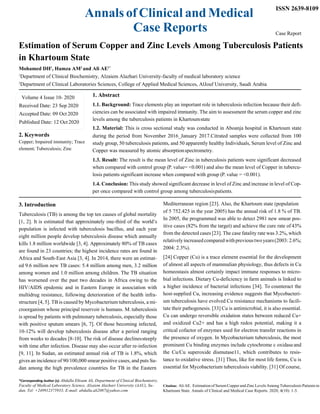 Annals of Clinical and Medical
Case Reports
ISSN 2639-8109
Case Report
Estimation of Serum Copper and Zinc Levels Among Tuberculosis Patients
in Khartoum State
Mohamed DH1
, Hamza AM2
and Ali AE1*
1
Department of Clinical Biochemistry, Alzaiem Alazhari University-faculty of medical laboratory science
2
Department of Clinical Laboratories Sciences, College of Applied Medical Sciences, AlJouf University, Saudi Arabia
1. Abstract
1.1. Background: Trace elements play an important role in tuberculosis infection because their defi-
ciencies can be associated with impaired immunity. The aim to assessment the serum copper and zinc
levels among the tuberculosis patients in Khartoumstate
1.2. Material: This is cross sectional study was conducted in Aboanja hospital in Khartoum state
2. Keywords
Copper; Impaired immunity; Trace
element; Tuberculosis; Zinc
3. Introduction
during the period from November 2016_January 2017.Citrated samples were collected from 100
study group, 50 tuberculosis patients, and 50 apparently healthy Individuals, Serum level of Zinc and
Copper was measured by atomic absorptionspectrometry.
1.3. Result: The result is the mean level of Zinc in tuberculosis patients were significant decreased
when compared with control group (P. value= <0.001) and also the mean level of Copper in tubercu-
losis patients significant increase when compared with group (P. value = <0.001).
1.4. Conclusion: This study showed significant decrease in level of Zinc and increase in level of Cop-
per once compared with control group among tuberculosispatients.
Mediterranean region [23]. Also, the Khartoum state (population
Tuberculosis (TB) is among the top ten causes of global mortality
[1, 2]. It is estimated that approximately one-third of the world’s
population is infected with tuberculosis bacillus, and each year
eight million people develop tuberculosis disease which annually
kills 1.8 million worldwide [3, 4]. Approximately 80% of TB cases
are found in 23 countries; the highest incidence rates are found in
Africa and South-East Asia [3, 4]. In 2014, there were an estimat-
ed 9.6 million new TB cases: 5.4 million among men, 3.2 million
among women and 1.0 million among children. The TB situation
has worsened over the past two decades in Africa owing to the
HIV/AIDS epidemic and in Eastern Europe in association with
multidrug resistance, following deterioration of the health infra-
structure [4, 5]. TB is caused by Mycobacterium tuberculosis, a mi-
croorganism whose principal reservoir is humans. M. tuberculosis
is spread by patients with pulmonary tuberculosis, especially those
with positive sputum smears [6, 7]. Of those becoming infected,
10-12% will develop tuberculosis disease after a period ranging
from weeks to decades [8-10]. The risk of disease declinessteeply
with time after infection. Disease may also occur after re-infection
[9, 11]. In Sudan, an estimated annual risk of TB is 1.8%, which
gives an incidence of 90/100,000 smear positive cases, and puts Su-
dan among the high prevalence countries for TB in the Eastern
of 5 752.425 in the year 2005) has the annual risk of 1.8 % of TB.
In 2005, the programmed was able to detect 2981 new smear pos-
itive cases (82% from the target) and achieve the cure rate of 43%
from the detected cases [23]. The case fatality rate was 3.2%, which
relativelyincreasedcomparedwithprevioustwoyears(2003:2.6%;
2004: 2.3%).
[24] Copper (Cu) is a trace element essential for the development
of almost all aspects of mammalian physiology, thus defects in Cu
homeostasis almost certainly impact immune responses to micro-
bial infections. Dietary Cu-deficiency in farm animals is linked to
a higher incidence of bacterial infections [34]. To counteract the
host-supplied Cu, increasing evidence suggests that Mycobacteri-
um tuberculosis have evolved Cu resistance mechanisms to facili-
tate their pathogenesis. [33] Cu is antimicrobial, it is also essential.
Cu can undergo reversible oxidation states between reduced Cu+
and oxidized Cu2+ and has a high redox potential, making it a
critical cofactor of enzymes used for electron transfer reactions in
the presence of oxygen. In Mycobacterium tuberculosis, the most
prominent Cu binding enzymes include cytochrome c oxidaseand
the Cu/Cu superoxide dismutase11, which contributes to resis-
tance to oxidative stress. [31] Thus, like for most life forms, Cu is
essential for Mycobacterium tuberculosis viability. [31] Of course,
*Corresponding Author (s): Abdalla Eltoum Ali, Department of Clinical Biochemistry,
Faculty of Medical Laboratory Science, Alzaiem Alazhari University (AAU), Su- Citation: Ali AE. Estimation of Serum Copper and Zinc Levels Among Tuberculosis Patients in
dan, Tel: +249912375933; E-mail: abdalla.ali2087@yahoo.com Khartoum State. Annals of Clinical and Medical Case Reports. 2020; 4(10): 1-5.
Volume 4 Issue 10- 2020
Received Date: 23 Sep 2020
Accepted Date: 09 Oct 2020
Published Date: 12 Oct 2020
 