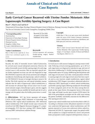 Annals of Clinical and Medical
Case Reports
ISSN 2639-8109 Volume 5
Case Report
Early Cervical Cancer Recurred with Uterine Fundus Metastasis After
Laparoscopic Fertility-Sparing Surgery: A Case Report
Shen Y1, *
, Wan X1
, Liu J2
and Xie X1
1
Department of Gynecologic Oncology, Women’s Hospital, School of Medicine, Zhejiang University, Hangzhou 310006, China
2
Sun Yat-sen University Cancer Center, Guangzhou, Guangdong 510060, China
*Corresponding author:
Yuanming Shen,
Department of Gynecologic Oncology,
Women’s Hospital, School of Medicine,
Zhejiang University,
Hangzhou 310006, China,
E-mail: 13588193832@163.com
Received: 07 Oct 2020
Accepted: 23 Oct 2020
Published: 28 Oct 2020
#
Author Contributions:
Shen Y, Wan X, Liu J and Xie X, These
authors have contributed equally to this
article.
Keywords:
Cervical squamous cell carcinoma;
Fertility-sparing surgery; Radical
trachelectomy
Copyright:
©2020 Shen Y. This is an open access article distributed
under the terms of the Creative Commons Attribution
License, which permits unrestricted use, distribution, and
build upon your work non-commercially.
Citation:
Shen Y, Early Cervical Cancer Recurred with Uterine
Fundus Metastasis After Laparoscopic Fertility-Sparing
Surgery: A Case Report. Annals of Clinical and Medical
Case Reports. 2020; 5(1): 1-5.
1. Abstract
Recently, the safety of minimally invasive radical hysterectomy
for cervical cancer caused widespread controversy. However, the
safety of minimally invasive fertility-sparing surgery for early stage
cervical cancer is still uncertain. Here we reported a special uter-
ine fundus implanted recurrent case who was diagnosed as stage
IB2 (FIGO2012) squamous cell cervical carcinoma and undergone
neoadjuvant chemotherapy plus laparoscopic radical trachelecto-
my (NCT02624531) because of strongly desiring to preserve the
fertility. This firstly reported case with special metastatic manner
indicates that the safety of laparoscopic radical trachelectomy is
still uncertain for advanced stage cervical cancer even if neoad-
juvant and post-surgery chemotherapy is given, and also suggests
that it is needed to discuss carefully the benefit and risk of such a
strategy with the patient when the fertility preservation is consid-
ered.
2. Abbreviations: SCC Ag: Serum squamous cell antigen;
CA125: OC125 antigen; FIGO: Federation of Gynecology and
Obstetrics; VRT: vaginal radical trachelectomy; ART: abdominal
radical trachelectomy; LVSI: lymph-vascular space invasion; OS:
overall survival; MRI: Magnetic Resonance Imaging; CT: comput-
ed tomography; TCT: thin-layer cytology; HPV: Human Papillo-
mavirus; EBRT: external beam radiation therapy
3. Introduction
Cervical cancer is still common malignancy among women world-
wide. Following cervical screening popularization, up to 40 % of
early stage tumors are diagnosed in reproductive age, and some of
them desire childbearing [1]. Fertility-sparing surgery has been an
indispensable option for young, childbearing desired patients with
early stage cervical cancer. Up to date, various procedures of fertili-
ty-sparing surgery for early stage cervical cancer have been report-
ed, such as cone resection, simple trachelectomy, vaginal radical
trachelectomy (VRT, Dargent´s procedure), abdominal radical tra-
chelectomy (ART), laparoscopic or robotic radical trachelectomy,
and fertility-sparing surgery following neoadjuvant chemotherapy
[2]. From a pragmatic point of view, the choice among them de-
pends on four major factors: the prognostic factors of the tumor
[size, stage, and lymph-vascular space invasion (LVSI) status]; the
skill of the gynecological oncologist and the wider team treating
the patient; morbidity; and fertility outcomes for the different fer-
tility-sparing procedures [2].
Laparoscopic radical trachelectomy was first described in 2002 [2].
According to a literature review, 260 patients reported in 19 series
were underwent full laparoscopic radical trachelectomy, and 138
patients reported in 10 series were underwent robotic radical tra-
chelectomy till 2016 [2]. Laparoscopic surgery has gained world-
wide acceptance as a surgical treatment for cancers and presents
better perioperative results compared with laparotomic routes, in-
http://www.acmcasereport.com/ 1
 