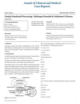 Annals of Clinical and Medical
Case Reports
Review Article ISSN 2639-8109 Volume 5
Female Emotional Processing: Hydrogen Peroxide & Alzheimer’s Disease
Cusack PTE*
*Corresponding author:
Paul T E Cusack,
BScE, DULE, 23 Park Ave.,
Saint John, NB E2J 1R2, Canada,
E-mail: St-michael@hotmail.com
Received: 20 Oct 2020
Accepted: 02 Nov 2020
Published: 09 Nov 2020
Keywords:
Alzheimer’s; Papez Circuit; Meyer’s Loop; Lat-
eral Homonymous Superior Quadrantanopia
in; Hydrogen Peroxide
Copyright:
©2020 Cusack PTE. This is an open access article distribut-
ed under the terms of the Creative Commons Attribution
License, which permits unrestricted use, distribution, and
build upon your work non-commercially.
Citation:
Cusack PTE, Female Emotional Processing: Hydrogen Per-
oxide & Alzheimer’s Disease. Annals of Clinical and Medi-
cal Case Reports. 2020; 5(3): 1-4.
1. Abstract
This paper continues the authors investigation into AD. We find
that hydrogen peroxide appears to be the culprit in attacking the
Papez circuit, especially in women. Familiarity with AT Math is
assumed.
2. Introduction
I recall that women respond to emotional stimulus 7 times fast that
do men. In this paper, we will attempt to answer why.
The Papez circuit lays out how emotional response is generated in
the brain. The action is in the limbic system of the brain.
According to Papez, the circuit that underlies emotional processing
begins with the hippocampus, leads to the mammillary bodies by way
of the postcommissural fornix, and then goes on through the mamm-
illothalamic tract to the thalamus. From there the circuit then loops
back to the hippocampus by way of the anterior thalamic, cingulate
gyrus, cingulum, and Para hippocampus (Figure 1) [1].
Figure 1: Limbic System
The normal processing of information takes E=(1-Ln t)^7 x 2
down and back. So the equation becomes:
E = (1-Ln t)^14
= (1-Ln (1/2)^14
= 1591.2
TE= M[0.15915]
0.1592= M(0.15915]
M=1
M=ln t
1=Ln t
t=e^1
L=ln t+c^3
2=Ln t+27
t=1.3888
E=1/72
L=M +t
14 /7 x’s faster response of emotional stimulus response in females
=2
2/7=Ln t+c^3
2.67=Ln t
t=0.69947~Ln1/2
t=Ln 1/2
e^t=1/2
t=ln1/2 = (-0.693)
http://www.acmcasereport.com/ 1
 