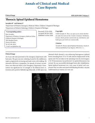 Annals of Clinical and Medical
Case Reports
Clinical Image ISSN 2639-8109 Volume 5
http://www.acmcasereport.com/ 1
Thoracic Spinal Epidural Hematoma
Surujdeo R1, *
and Salema S2
1
Department of Pediatric Emergency Medicine Fellow, Children's Hospital of Michigan
2
Department of Pediatric Radiology, Children's Hospital of Michigan
*Corresponding author:
Ryan Surujdeo,
Department of Pediatric Emergency Medicine Fellow,
Children’s Hospital of Michigan,
3901 Beaubien Street,
Detroit, MI 48201,
Tel: 347-681-8954,
E-mail: rsurujde@dmc.org
Received: 25 Oct 2020
Accepted: 06 Nov 2020
Published: 10 Nov 2020
Copyright:
©2020 Surujdeo R. This is an open access article distribut-
ed under the terms of the Creative Commons Attribution
License, which permits unrestricted use, distribution, and
build upon your work non-commercially.
Citation:
Surujdeo R, Thoracic Spinal Epidural Hematoma. Annals of
Clinical and Medical Case Reports. 2020; 5(3): 1-1.
Clinical Image
An 8 year old male presented to the emergency department with
back pain. The pain was non-radiating, located in the midthoracic
region, progressively increasing and made worse with walking. He
reported a fall from a trampoline. An episode of urinary inconti-
nence was observed while in the Emergency Department. Exam-
ination was significant for 3/5 strength in the bilateral lower ex-
tremities and a positive Babinski sign bilaterally. A MRI spine was
obtained which showed a non-enhancing heterogenous epidural
lesion extending from T3 to T5 with anterior displacement of the
spinal cord. He was taken to the operating room by neurosurgery,
a T2-T6 laminectomy was performed. An epidural hematoma was
excised. He was successfully discharged home after rehabilitation.
Spinal epidural hematomas are a rare cause of spinal cord com-
pression they are often associated with bleeding disorders, vascular
malformations or trauma-as in our case.
 