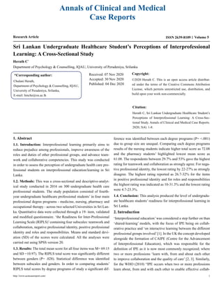 Annals of Clinical and Medical
Case Reports
Research Article ISSN 2639-8109 Volume 5
Sri Lankan Undergraduate Healthcare Student’s Perceptions of Interprofessional
Learning: A Cross-Sectional Study
Herath C*
Department of Psychology & Counselling, IQAU, University of Peradeniya, Srilanka
*Corresponding author:
Chulani Herath,
Department of Psychology & Counselling, IQAU,
University of Peradeniya, Srilanka,
E-mail: hmche@ou.ac.lk
Received: 07 Nov 2020
Accepted: 30 Nov 2020
Published: 04 Dec 2020
Copyright:
©2020 Herath C. This is an open access article distribut-
ed under the terms of the Creative Commons Attribution
License, which permits unrestricted use, distribution, and
build upon your work non-commercially.
Citation:
Herath C, Sri Lankan Undergraduate Healthcare Student’s
Perceptions of Interprofessional Learning: A Cross-Sec-
tional Study. Annals of Clinical and Medical Case Reports.
2020; 5(4): 1-8.
1. Abstract
1.1. Introduction: Interprofessional learning primarily aims to
reduce prejudice among professionals, improve awareness of the
roles and duties of other professional groups, and advance team-
work and collaborative competencies. This study was conducted
in order to assess the perception of undergraduate health care pro-
fessional students on interprofessional education/learning in Sri
Lanka.
1.2. Methods: This was a cross-sectional and descriptive-analyt-
ical study conducted in 2016 on 300 undergraduate health care
professional students. The study population consisted of fourth-
year undergraduate healthcare professional students’ in four main
professional degree programs - medicine, nursing, pharmacy and
occupational therapy - across two selected Universities in Sri Lan-
ka. Quantitative data were collected through a 19- item, validated
and modified questionnaire. ‘the Readiness for Inter-Professional
Learning Scale (RIPLS)’ containing four subscales: teamwork and
collaboration, negative professional identity, positive professional
identity and roles and responsibilities. Means and standard devi-
ation (SD) of the scores were calculated. All the analyses were
carried out using SPSS version 20.
1.3. Results: The total mean score for all four items was M= 69.15
and SD =10.97). The RIPLS total score was significantly different
between genders (P= .028). Statistical difference was identified
between subscales and genders. In order to comparing students’
RIPLS total scores by degree programs of study a significant dif-
ference was identified between each degree programs (P= <.001)
due to group size are unequal. Comparing each degree programs
results of the nursing students indicate higher total score as 72.08
and the pharmacy students’ highlighted lowest mean score as
61.08. The respondents between 29.7% and 53% gave the highest
rating for teamwork and collaboration as strongly agree. For nega-
tive professional identity, the lowest rating by 22-27% as strongly
disagree. The highest rating reported as 26.7-32% for the items
in positive professional identity and for roles and responsibilities
the highest rating was indicated as 10-31.3% and the lowest rating
were 4.7-23.3%.
1.4. Conclusion: This analysis produced the level of undergradu-
ate healthcare students’ readiness for interprofessional learning in
Sri Lanka.
2. Introduction
‘Interprofessional education’was considered a step further on than
‘shared-learning’ models, with the focus of IPE being on collab-
orative practice and ‘on interactive learning between the different
professional groups involved’[1]. In the UK the concept developed
alongside the formation of CAIPE (Centre for the Advancement
of Interprofessional Education), which was responsible for the
definition of IPE as it is now most commonly recognized; where
two or more professions ‘learn with, from and about each other
to improve collaboration and the quality of care’ [2, 3]. Similarly,
for the WHO (2010) “IPE occurs when two or more professions
learn about, from and with each other to enable effective collab-
http://www.acmcasereport.com/ 1
 