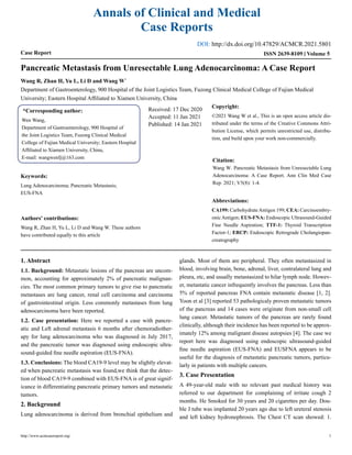 Annals of Clinical and Medical
Case Reports
Case Report Volume 5
ISSN 2639-8109
Pancreatic Metastasis from Unresectable Lung Adenocarcinoma: A Case Report
Wang R, Zhan H, Yu L, Li D and Wang W*
Department of Gastroenterology, 900 Hospital of the Joint Logistics Team, Fuzong Clinical Medical College of Fujian Medical
University; Eastern Hospital Affiliated to Xiamen University, China
*Corresponding author:
Wen Wang,
Department of Gastroenterology, 900 Hospital of
the Joint Logistics Team, Fuzong Clinical Medical
College of Fujian Medical University; Eastern Hospital
Affiliated to Xiamen University, China,
E-mail: wangwenfj@163.com
Received: 17 Dec 2020
Accepted: 11 Jan 2021
Published: 14 Jan 2021
Copyright:
©2021 Wang W et al., This is an open access article dis-
tributed under the terms of the Creative Commons Attri-
bution License, which permits unrestricted use, distribu-
tion, and build upon your work non-commercially.
Citation:
Wang W. Pancreatic Metastasis from Unresectable Lung
Adenocarcinoma: A Case Report. Ann Clin Med Case
Rep. 2021; V5(8): 1-4.
Keywords:
Lung Adenocarcinoma; Pancreatic Metastasis;
EUS-FNA
Authors' contributions:
Wang R, Zhan H, Yu L, Li D and Wang W. These authors
have contributed equally to this article
Abbreviations:
CA199: CarbohydrateAntigen 199; CEA: Carcinoembry-
onic Antigen; EUS-FNA: Endoscopic Ultrasound-Guided
Fine Needle Aspiration; TTF-1: Thyroid Transcription
Factor-1; ERCP: Endoscopic Retrograde Cholangiopan-
creatography
1. Abstract
1.1. Background: Metastatic lesions of the pancreas are uncom-
mon, accounting for approximately 2% of pancreatic malignan-
cies. The most common primary tumors to give rise to pancreatic
metastases are lung cancer, renal cell carcinoma and carcinoma
of gastrointestinal origin. Less commonly metastases from lung
adenocarcinoma have been reported.
1.2. Case presentation: Here we reported a case with pancre-
atic and Left adrenal metastasis 6 months after chemoradiother-
apy for lung adenocarcinoma who was diagnosed in July 2017,
and the pancreatic tumor was diagnosed using endoscopic ultra-
sound-guided fine needle aspiration (EUS-FNA).
1.3. Conclusions: The blood CA19-9 level may be slightly elevat-
ed when pancreatic metastasis was found,we think that the detec-
tion of blood CA19-9 combined with EUS-FNA is of great signif-
icance in differentiating pancreatic primary tumors and metastatic
tumors.
2. Background
Lung adenocarcinoma is derived from bronchial epithelium and
glands. Most of them are peripheral. They often metastasized in
blood, involving brain, bone, adrenal, liver, contralateral lung and
pleura, etc, and usually metastasized to hilar lymph node. Howev-
er, metastatic cancer infrequently involves the pancreas. Less than
5% of reported pancreas FNA contain metastatic disease [1, 2].
Yoon et al [3] reported 53 pathologicaly proven metastatic tumors
of the pancreas and 14 cases were originate from non-small cell
lung cancer. Metastatic tumors of the pancreas are rarely found
clinically, although their incidence has been reported to be approx-
imately 12% among malignant disease autopsies [4]. The case we
report here was diagnosed using endoscopic ultrasound-guided
fine needle aspiration (EUS-FNA) and EUSFNA appears to be
useful for the diagnosis of metastatic pancreatic tumors, particu-
larly in patients with multiple cancers.
3. Case Presentation
A 49-year-old male with no relevant past medical history was
referred to our department for complaining of irritate cough 2
months. He Smoked for 30 years and 20 cigarettes per day. Dou-
ble J tube was implanted 20 years ago due to left ureteral stenosis
and left kidney hydronephrosis. The Chest CT scan showed: 1.
http://www.acmcasereport.org/ 1
DOI: http://dx.doi.org/10.47829/ACMCR.2021.5801
 