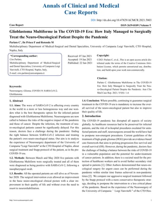 Annals of Clinical and Medical
Case Reports
Case Report Volume 5
ISSN 2639-8109
Glioblastoma Multiforme in The COVID-19 Era: How Italy Managed to Surgically
Treat the Neuro-Oncological Patient Despite the Pandemic
Parlato C*
, De Prisco F and Rotondo M
Multidisciplinary Department of Medical-Surgical and Dental Specialties, University of Campania Luigi Vanvitelli, CTO Hospital,
Naples, Italy
*Corresponding author:
Ciro Parlato,
Multidisciplinary Department of Medical-Surgical
and Dental Specialties, University of Campania Luigi
Vanvitelli, CTO Hospital, Naples, Italy,
E-mail: ciro.parlato@unicampania.it
Received: 07 Jan 2021
Accepted: 19 Jan 2021
Published: 22 Jan 2021
Copyright:
©2021 Parlato C, et al., This is an open access article dis-
tributed under the terms of the Creative Commons Attri-
bution License, which permits unrestricted use, distribu-
tion, and build upon your work non-commercially.
Citation:
Parlato C. Glioblastoma Multiforme in The COVID-19
Era: How Italy Managed to Surgically Treat the Neu-
ro-Oncological Patient Despite the Pandemic. Ann Clin
Med Case Rep. 2021; V5(8): 1-4.
Keywords:
Neurosurgery; Glioma; COVID-19; SARS-CoV-2;
Glioblastoma
1. Abstract
1.1. Aims: The wave of SARS-CoV-2 is affecting every country
in the world in a more or less homogeneous way and one won-
ders what is the best therapeutic option for the infected patient
diagnosed with Glioblastoma Multiforme. Neurosurgeons are now
called to balance the risks of the negative impact of the pandemic
and those of cancer. Despite the infection, the treatment of neu-
ro-oncological patients cannot be significantly delayed. For this
reason, doctors face a challenge during the pandemic: finding
the right balance between SARS-CoV-2 infection and treating
the patient's own neuro-oncological status. Our aim is to analyze
the experience of Neurosurgery department of the University of
Campania ''Luigi Vanvitelli'' at the CTO Hospital of Naples, about
surgical treatment and Stupp protocol of the patient, as in the pre-
COVID-19 era.
1.2. Methods: Between March and May 2020 five patients with
Glioblastoma Multiform were surgically treated and all of them
were diagnosed as being positive with SARS-CoV-2, following a
nasopharyngeal swab.
1.3. Results: All the operated patients are still alive as of Novem-
ber 2020. The surgical intervention even allowed an improvement
in the basic neuro-oncological clinical picture with a clear im-
provement in their quality of life and without even the need to
resort to neurorehabilitation.
1.4. Conclusion: Where possible, continuing to guarantee surgical
treatment in the COVID-19 era is mandatory to increase the over-
all survival of the neuro-oncological patient but also to improve
their quality of life.
2. Introduction
The COVID-19 pandemic has disrupted all aspects of society
globally. As healthcare resources had to be preserved for infected
patients, and the risk of in-hospital procedures escalated for unin-
fected patients and staff, neurosurgeons around the world have had
to postpone non-emergent procedures. Current guidelines of the
treatment of high-grade gliomas (HGG) provide an evidence-based
care framework that aims to prolong progression-free survival and
overall survival (OS). However, during the pandemic, doctors face
the challenge of finding a balance between the risks of COVID-19
in a vulnerable population and the potential for under-treatment
of cancer patients. In addition, there is a societal need for the pro-
tection of healthcare workers and to avoid further secondary viral
spread to patients [1]. Other Authors demonstrated that neuro-on-
cological surgery for urgent cases can be performed during the
pandemic within similar time frames achieved in non-pandemic
times [2]. We compare our aggressive surgical treatment followed
by the Stupp protocol with a more conservative therapeutic strat-
egy, deciding to postpone the intervention to a less critical phase
of the pandemic. Based on the experience of the Neurosurgery of
the University of Campania `` Luigi Vanvitelli '' of the CTO Hos-
http://www.acmcasereport.com/ 1
DOI: http://dx.doi.org/10.47829/ACMCR.2021.5803
 
