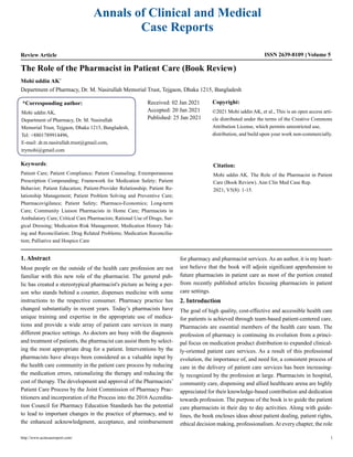 Annals of Clinical and Medical
Case Reports
Review Article Volume 5
ISSN 2639-8109
The Role of the Pharmacist in Patient Care (Book Review)
Mohi uddin AK*
Department of Pharmacy, Dr. M. Nasirullah Memorial Trust, Tejgaon, Dhaka 1215, Bangladesh
*Corresponding author:
Mohi uddin AK,
Department of Pharmacy, Dr. M. Nasirullah
Memorial Trust, Tejgaon, Dhaka 1215, Bangladesh,
Tel: +8801789914496,
E-mail: dr.m.nasirullah.trust@gmail.com,
trymohi@gmail.com
Received: 02 Jan 2021
Accepted: 20 Jan 2021
Published: 25 Jan 2021
Copyright:
©2021 Mohi uddin AK, et al., This is an open access arti-
cle distributed under the terms of the Creative Commons
Attribution License, which permits unrestricted use,
distribution, and build upon your work non-commercially.
Citation:
Mohi uddin AK. The Role of the Pharmacist in Patient
Care (Book Review). Ann Clin Med Case Rep.
2021; V5(8): 1-15.
Keywords:
Patient Care; Patient Compliance; Patient Counseling; Extemporaneous
Prescription Compounding; Framework for Medication Safety; Patient
Behavior; Patient Education; Patient-Provider Relationship; Patient Re-
lationship Management; Patient Problem Solving and Preventive Care;
Pharmacovigilance; Patient Safety; Pharmaco-Economics; Long-term
Care; Community Liaison Pharmacists in Home Care; Pharmacists in
Ambulatory Care; Critical Care Pharmacists; Rational Use of Drugs; Sur-
gical Dressing; Medication Risk Management; Medication History Tak-
ing and Reconciliation; Drug Related Problems; Medication Reconcilia-
tion; Palliative and Hospice Care
1. Abstract
Most people on the outside of the health care profession are not
familiar with this new role of the pharmacist. The general pub-
lic has created a stereotypical pharmacist's picture as being a per-
son who stands behind a counter, dispenses medicine with some
instructions to the respective consumer. Pharmacy practice has
changed substantially in recent years. Today’s pharmacists have
unique training and expertise in the appropriate use of medica-
tions and provide a wide array of patient care services in many
different practice settings. As doctors are busy with the diagnosis
and treatment of patients, the pharmacist can assist them by select-
ing the most appropriate drug for a patient. Interventions by the
pharmacists have always been considered as a valuable input by
the health care community in the patient care process by reducing
the medication errors, rationalizing the therapy and reducing the
cost of therapy. The development and approval of the Pharmacists’
Patient Care Process by the Joint Commission of Pharmacy Prac-
titioners and incorporation of the Process into the 2016 Accredita-
tion Council for Pharmacy Education Standards has the potential
to lead to important changes in the practice of pharmacy, and to
the enhanced acknowledgment, acceptance, and reimbursement
for pharmacy and pharmacist services. As an author, it is my heart-
iest believe that the book will adjoin significant apprehension to
future pharmacists in patient care as most of the portion created
from recently published articles focusing pharmacists in patient
care settings.
2. Introduction
The goal of high quality, cost-effective and accessible health care
for patients is achieved through team-based patient-centered care.
Pharmacists are essential members of the health care team. The
profession of pharmacy is continuing its evolution from a princi-
pal focus on medication product distribution to expanded clinical-
ly-oriented patient care services. As a result of this professional
evolution, the importance of, and need for, a consistent process of
care in the delivery of patient care services has been increasing-
ly recognized by the profession at large. Pharmacists in hospital,
community care, dispensing and allied healthcare arena are highly
appreciated for their knowledge-based contribution and dedication
towards profession. The purpose of the book is to guide the patient
care pharmacists in their day to day activities. Along with guide-
lines, the book encloses ideas about patient dealing, patient rights,
ethical decision making, professionalism.At every chapter, the role
http://www.acmcasereport.com/ 1
 