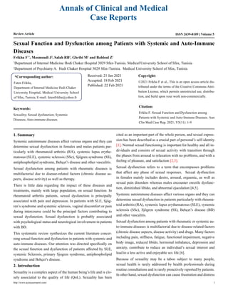 Annals of Clinical and Medical
Case Reports
Review Article Volume 5
ISSN 2639-8109
Sexual Function and Dysfunction among Patients with Systemic and Auto-Immune
Diseases
Frikha F1*
, Masmoudi J2
, Salah RB1
, Ghribi M1
and Bahloul Z1
1
Department of Internal Medicine Hedi Chaker Hospital 3029 Sfax-Tunisia. Medical University School of Sfax, Tunisia
2
Department of Psychiatry A. Hedi Chaker Hospital 3029 Sfax-Tunisia. Medical University School of Sfax, Tunisia
*Corresponding author:
Faten Frikha,
Department of Internal Medicine Hedi Chaker
University Hospital, Medical University School
of Sfax, Tunisia, E-mail: fetenfrikha@yahoo.fr
Received: 21 Jan 2021
Accepted: 18 Feb 2021
Published: 22 Feb 2021
Copyright:
©2021 Frikha F et al., This is an open access article dis-
tributed under the terms of the Creative Commons Attri-
bution License, which permits unrestricted use, distribu-
tion, and build upon your work non-commercially.
Citation:
Frikha F. Sexual Function and Dysfunction among
Patients with Systemic and Auto-Immune Diseases. Ann
Clin Med Case Rep. 2021; V5(11): 1-9
Keywords:
Sexuality; Sexual dysfunction; Systemic
Diseases; Auto-immune diseases
1. Summary
Systemic autoimmune diseases affect various organs and they can
determine sexual dysfunction in females and males patients par-
ticularly with rheumatoid arthritis (RA), systemic lupus erythe-
matosus (SLE), systemic sclerosis (SSc), Sjögren syndrome (SS),
antiphospholipid syndrome, Behçet’s disease and other vasculitis.
Sexual dysfunction among patients with rheumatic diseases is
multifactorial due to disease-related factors (chronic disease as-
pects, disease activity) as well as therapy.
There is little data regarding the impact of these diseases and
treatments, mainly with large population, on sexual function. In
rheumatoid arthritis patients, sexual dysfunction is principally
associated with pain and depression. In patients with SLE, Sjög-
ren’s syndrome and systemic sclerosis, vaginal discomfort or pain
during intercourse could be the principal factors contributing to
sexual dysfunction. Sexual dysfunction is probably associated
with psychological status and neurological involvement in patients
with BD.
This systematic review synthesizes the current literature concer-
ning sexual function and dysfunction in patients with systemic and
auto-immune diseases. Our attention was directed specifically on
the sexual function and dysfunction of patients affected by SLE,
systemic Sclerosis, primary Sjogren syndrome, antiphospholipid
syndrome and Behçet’s disease.
2. Introduction
Sexuality is a complex aspect of the human being’s life and is clo-
sely associated to the quality of life (QoL). Sexuality has been
cited as an important part of the whole person, and sexual expres-
sion has been described as a crucial part of personal’s self-identity
[1]. Normal sexual functioning is important for healthy and all in-
dividuals and consists of sexual activity with transition through
the phases from arousal to relaxation with no problems, and with a
feeling of pleasure, and satisfaction [2,3].
Sexual dysfunction refers to a term that encompasses problems
that affect any phase of sexual responses. Sexual dysfunction
in females mainly includes desire, arousal, orgasmic, as well as
sexual pain disorders whereas males encounter erectile dysfunc-
tion, diminished libido, and abnormal ejaculation [4,5].
Systemic autoimmune diseases affect various organs and they can
determine sexual dysfunction in patients particularly with rheuma-
toid arthritis (RA), systemic lupus erythematosus (SLE), systemic
sclerosis (SSc), Sjögren syndrome (SS), Behçet’s disease (BD)
and other vasculitis.
Sexual dysfunction among patients with rheumatic or systemic au-
to-immune diseases is multifactorial due to disease-related factors
(chronic disease aspects, disease activity) and drugs. Many factors
including pain, stiffness, fatigue, functional impairment, negative
body image, reduced libido, hormonal imbalance, depression and
anxiety, contribute to reduce an individual’s sexual interest and
lead to a less active and enjoyable sex life [6].
Because of sexuality may be a taboo subject to many people,
sexual health is rarely addressed by health professionals during
routine consultations and is rarely proactively reported by patients.
In other hand, sexual dysfunction can cause frustration and distress
http://www.acmcasereport.com/ 1
 