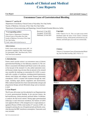 Annals of Clinical and Medical
Case Reports
Case Report Volume 5
ISSN 2639-8109
Uncommon Cause of Gastrointestinal Bleeding
Vickovic S1,2*
and Zec R3
1
Department of Anesthesia, Clinical Centre of Vojvodina, Novi Sad, Serbia
2
Faculty of Medicine, University of Novi Sad, Novi Sad, Serbia
3
Department of Gastroenterology and Hepatology, General Hospital Sremska Mitrovica, Serbia
*Corresponding author:
Sanja Vickovic, Department of Anesthesia,
Clinical Centre of Vojvodina, Novi Sad,
Faculty of Medicine, University of Novi Sad,
Novi Sad, Serbia,
E-mail: sanja.vickovic@mf.uns.ac.rs
Received: 21 Jan 2021
Accepted: 18 Feb 2021
Published: 22 Feb 2021
Copyright:
©2021 Vickovic S et al., This is an open access article
distributed under the terms of the Creative Commons
Attribution License, which permits unrestricted use, dis-
tribution, and build upon your work non-commercially.
Citation:
Vickovic S. Uncommon Cause of Gastrointestinal Bleed-
ing. Ann Clin Med Case Rep. 2021; V5(12): 1-2
Abbreviations:
GAVE: Gastric antral vascular ectasia; APC - Ar-
gon plasma coagulation; PHG: Portal hyperten-
sive gastropathy; RBC: Red blood cells; TIVA:-
Total intravenous anesthesia
1. Introduction
Gastric antral vascular ectasia is an uncommon cause of chronic
gastrointestinal bleeding or iron deficiency anaemia [1]. The con-
dition is associated with dilated small blood vessels in the antrum,
or the last part of the stomach. It is also called watermelon stom-
ach because streaky long red areas that are present in the stomach
may resemble the markings on watermelon [2]. GAVE is associ-
ated with a number of conditions, including portal hypertension,
chronic renal failure and collagen vascular diseases particularly
scleroderma. GAVE is treated with treatment through the endo-
scope, including argon plasma coagulation and electrocautery.
Other medical treatments have been tried and include estrogen and
progesterone therapy and anti-fibrinolytic drugs such as tranexam-
ic acid.
2. Case Report
The 69 years old woman was first admitted to our Department due
to severe gastrointestinal bleeding. In her previous history, she
had tonsillectomy, cholecystectomy and heart failure. In laborato-
ry analysis she had severe anemia. During upper gastrointestinal
endoscopy in total intravenous anesthesia, the features of GAVE
were apparent (Picture 1) We arranged access to argon plasma co-
agulation (Picture 2) With a total number of 7 sessions of APC, we
managed to prolong the out-of-hospital periods and thereby some-
what decrease the RBC transfusion consumption. Tranexamic acid
were included.
Picture 1
Picture 2
http://www.acmcasereport.com/ 1
 