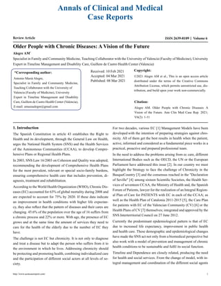 Annals of Clinical and Medical
Case Reports
Review Article ISSN 2639-8109 Volume 6
Older People with Chronic Diseases: A Vision of the Future
Alegre AM*
Specialist in Family and Community Medicine, Teaching Collaborator with the University of Valencia (Faculty of Medicine), University
Expert in Timeline Management and Disability Care, Guillem de Castro Health Center (Valencia)
*Corresponding author:
Antonio Masiá Alegre,
Specialist in Family and Community Medicine,
Teaching Collaborator with the University of
Valencia (Faculty of Medicine), University
Expert in Timeline Management and Disability
Care, Guillem de Castro Health Center (Valencia),
E-mail: amasiaalegre@gmail.com
Received: 10 Feb 2021
Accepted: 04 Mar 2021
Published: 08 Mar 2021
Copyright:
©2021 Alegre AM et al., This is an open access article
distributed under the terms of the Creative Commons
Attribution License, which permits unrestricted use, dis-
tribution, and build upon your work non-commercially.
Citation:
Alegre AM. Older People with Chronic Diseases: A
Vision of the Future. Ann Clin Med Case Rep. 2021;
V6(2): 1-11
1. Introduction
The Spanish Constitution in article 43 establishes the Right to
Health and its development, through the General Law on Health,
urges the National Health System (SNS) and the Health Services
of the Autonomous Communities (CCAA), to develop Compre-
hensive Plans or Regional Health Plans.
In 2003, SNS Law 16/2003 on Cohesion and Quality was adopted,
recommending the development of Comprehensive Health Plans
for the most prevalent, relevant or special socio-family burdens,
ensuring comprehensive health care that includes prevention, di-
agnosis, treatment and rehabilitation.
According to the World Health Organization (WHO), Chronic Dis-
eases (EC) accounted for 63% of global mortality during 2008 and
are expected to account for 75% by 2020. If these data indicate
an improvement in health conditions with higher life expectan-
cy, they also reflect that the pattern of diseases and their cares are
changing. 45.6% of the population over the age of 16 suffers from
a chronic process and 22% or more. With age, the presence of EC
grows and at the same time the amount of services they need to
care for the health of the elderly due to the number of EC they
have.
The challenge is not EC but chronicity. It is not only to diagnose
and treat a disease but to adapt the person who suffers from it to
the environment in which he lives. Addressing chronicity should
be protecting and promoting health, combining individualized care
and the participation of different social actors at all levels of so-
ciety.
For two decades, various EC [1] Management Models have been
developed with the intention of preparing strategies against chro-
nicity. All of them get the best results in health when the patient,
active, informed and considered as a fundamental piece works in a
practical, proactive and prepared professional team.
In the need to address the problems arising from ec care, different
International Bodies such as the OECD, the UN or the European
Parliament have addressed this issue [2]. In our country we must
highlight the Strategy to face the challenge of Chronicity in the
BasqueCountry [3] and the consensus reached in the "Declaration
of Seville" [4] ,
among sixteen Scientific Societies, the Health Ser-
vices of seventeen CCAA, the Ministry of Health and, the Spanish
Forum of Patients, lawyer for the realization of an Integral Region-
al Plan of Care for PATIENTS with EC in each of the CCAA; as
well as the Health Plan of Catalonia 2011-2015 [5], the Care Plan
for patients with EC of the Valencian Community (CV) [6] or the
Health Plans of CV [7] themselves; integrated and approved by the
SNS Interterritorial Council on 27 June 2012.
Currently the predominant epidemiological pattern is that of EC
due to increased life expectancy, improvement in public health
and health care. These demographic and epidemiological changes
have made the SNS act not only from a biomedical perspective but
also work with a model of prevention and management of chronic
health conditions to be sustainable and fulfil its social function.
Timeline and Dependence are closely related, producing the need
for health and social services. From the change of model, with in-
tegral management and coordination of the different social agents
http://www.acmcasereport.com/ 1
 