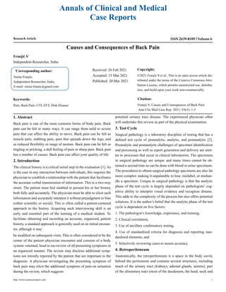 Research Article
Causes and Consequences of Back Pain
Franjić S*
Independent Researcher, India
*
Corresponding author:
Siniša Franjić,
Independent Researcher, India,
E-mail: sinisa.franjic@gmail.com
Received: 26 Feb 2021
Accepted: 15 Mar 2021
Published: 20 Mar 2021
Copyright:
©2021 Franjić S et al., This is an open access article dis-
tributed under the terms of the Creative Commons Attri-
bution License, which permits unrestricted use, distribu-
tion, and build upon your work non-commercially.
Citation:
Franjić S. Causes and Consequences of Back Pain.
Ann Clin Med Case Rep. 2021; V6(5): 1-3
Keywords:
Pain; Back Pain; UTI; EFT; Disk Disease
Annals of Clinical and Medical
Case Reports
ISSN 2639-8109 Volume 6
http://www.acmcasereport.com/ 1
1. Abstract
Back pain is one of the most common forms of body pain. Back
pain can be felt in many ways. It can range from mild to severe
pain that can affect the ability to move. Back pain can be felt as
muscle pain, stabbing pain, pain that spreads down the legs, and
as reduced flexibility or range of motion. Back pain can be felt as
tingling or pricking, a dull feeling of pain or sharp pain. Back pain
has a number of causes. Back pain can affect your quality of life.
2. Introduction
The clinical history is a critical initial step in the evaluation [1]. As
is the case in any interaction between individuals, this requires the
physician to establish a relationship with the patient that facilitates
the accurate verbal transmission of information. This is a two-way
street. The patient must feel enabled to present his or her history
both fully and accurately. The physician must be able to elicit such
information and accurately interpret it without prejudgment or bias
(either scientific or social). This is often called a patient-centered
approach to the history. Acquiring such interviewing skill is an
early and essential part of the training of a medical student. To
facilitate obtaining and recording an accurate, organized, patient
history, a standard approach is generally used on an initial encoun-
ter, although it may
be modified on subsequent visits. This is often considered to be the
center of the patient–physician encounter and consists of a body
system–oriented, head to toe-review of all presenting symptoms in
an organized manner. The review may disclose additional symp-
toms not initially reported by the patient that are important to the
diagnosis. A physician investigating the presenting symptom of
back pain may elicit the additional symptom of pain on urination
during the review, which suggests
potential urinary tract disease. The experienced physician often
will undertake this review as part of the physical examination.
3. Test Cycle
Surgical pathology is a laboratory discipline of testing that has a
defined test cycle of preanalytic, analytic, and postanalytic [2].
Preanalytic and postanalytic challenges of specimen identification
and processing as well as report generation and delivery are simi-
lar to processes that occur in clinical laboratories. The specimens
in surgical pathology are unique and many times cannot be ob-
tained a second time as can be done with blood or urine specimens.
The procedures to obtain surgical pathology specimens are also far
more complex making it unpalatable to lose, mislabel, or mishan-
dle a specimen. Unique to surgical pathology is that the analytic
phase of the test cycle is largely depended on pathologists’ cog-
nitive ability to interpret visual evidence and recognize disease.
This adds to the complexity of the process but also offers potential
solutions. It is the author’s belief that the analytic phase of the test
cycle is dependent on five factors:
1. The pathologist’s knowledge, experience, and training,
2. Clinical correlation,
3. Use of ancillary confirmatory testing,
4. Use of standardized criteria for diagnosis and reporting stan-
dardized elements, and
5. Selectively reviewing cases to assure accuracy.
4. Retroperitoneum
Anatomically, the retroperitoneum is a space in the body cavity
behind the peritoneum and contains several structures, including
much of the urinary tract (kidneys, adrenal glands, ureters), part
of the alimentary tract (most of the duodenum, the head, neck and
 