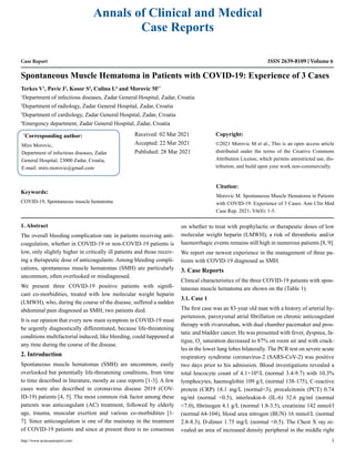 Case Report
Spontaneous Muscle Hematoma in Patients with COVID-19: Experience of 3 Cases
Terkes V1
, Pavic I2
, Kosor S3
, Culina L4
and Morovic M1*
1
Department of infectious diseases, Zadar General Hospital, Zadar, Croatia
2
Department of radiology, Zadar General Hospital, Zadar, Croatia
3
Department of cardiology, Zadar General Hospital, Zadar, Croatia
4
Emergency department, Zadar General Hospital, Zadar, Croatia
*
Corresponding author:
Miro Morovic,
Department of infectious diseases, Zadar
General Hospital, 23000 Zadar, Croatia,
E-mail: miro.morovic@gmail.com
Received: 02 Mar 2021
Accepted: 22 Mar 2021
Published: 28 Mar 2021
Copyright:
©2021 Morovic M et al., This is an open access article
distributed under the terms of the Creative Commons
Attribution License, which permits unrestricted use, dis-
tribution, and build upon your work non-commercially.
Citation:
Morovic M. Spontaneous Muscle Hematoma in Patients
with COVID-19: Experience of 3 Cases. Ann Clin Med
Case Rep. 2021; V6(8): 1-5.
http://www.acmcasereport.com/ 1
Annals of Clinical and Medical
Case Reports
ISSN 2639-8109 Volume 6
Keywords:
COVID-19; Spontaneous muscle hematoma
1. Abstract
The overall bleeding complication rate in patients receiving anti-
coagulation, whether in COVID-19 or non-COVID-19 patients is
low, only slightly higher in critically ill patients and those receiv-
ing a therapeutic dose of anticoagulants. Among bleeding compli-
cations, spontaneous muscle hematomas (SMH) are particularly
uncommon, often overlooked or misdiagnosed.
We present three COVID-19 positive patients with signifi-
cant co-morbidities, treated with low molecular weight heparin
(LMWH), who, during the course of the disease, suffered a sudden
abdominal pain diagnosed as SMH; two patients died.
It is our opinion that every new main symptom in COVID-19 must
be urgently diagnostically differentiated, because life-threatening
conditions multifactorial induced, like bleeding, could happened at
any time during the course of the disease.
2. Introduction
Spontaneous muscle hematomas (SMH) are uncommon, easily
overlooked but potentially life-threatening conditions, from time
to time described in literature, mostly as case reports [1-3]. A few
cases were also described in coronavirus disease 2019 (COV-
ID-19) patients [4, 5]. The most common risk factor among these
patients was anticoagulant (AC) treatment, followed by elderly
age, trauma, muscular exertion and various co-morbidities [1-
7]. Since anticoagulation is one of the mainstay in the treatment
of COVID-19 patients and since at present there is no consensus
on whether to treat with prophylactic or therapeutic doses of low
molecular weight heparin (LMWH), a risk of thrombotic and/or
haemorrhagic events remains still high in numerous patients [8, 9].
We report our newest experience in the management of three pa-
tients with COVID-19 diagnosed as SMH.
3. Case Reports
Clinical characteristics of the three COVID-19 patients with spon-
taneous muscle hematoma are shown on the (Table 1).
3.1. Case 1
The first case was an 83-year old man with a history of arterial hy-
pertension, paroxysmal atrial fibrillation on chronic anticoagulant
therapy with rivaroxaban, with dual chamber pacemaker and pros-
tatic and bladder cancer. He was presented with fever, dyspnea, fa-
tigue, O2
saturation decreased to 87% on room air and with crack-
les in the lower lung lobes bilaterally. The PCR test on severe acute
respiratory syndrome coronavirus-2 (SARS-CoV-2) was positive
two days prior to his admission. Blood investigations revealed a
total leucocyte count of 4.1×109
/L (normal 3.4-9.7) with 10.3%
lymphocytes, haemoglobin 109 g/L (normal 138-175), C-reactive
protein (CRP) 18.1 mg/L (normal<3), procalcitonin (PCT) 0.74
ng/ml (normal <0.5), interleukin-6 (IL-6) 32.6 pg/ml (normal
<7.0), fibrinogen 4.1 g/L (normal 1.8-3.5), creatinine 142 mmol/l
(normal 64-104), blood urea nitrogen (BUN) 16 mmol/L (normal
2.8-8.3), D-dimer 1.75 mg/L (normal <0.5). The Chest X ray re-
vealed an area of increased density peripheral in the middle right
 