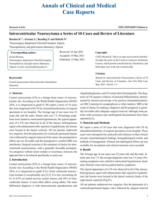 Research Article
Intraventricular Neurocytoma a Series of 10 Cases and Review of Literature
Bouaita K1,2*
, Atroune L2
, Benalleg S2
and Habchi N2
1
Neurosurgery department Cherchell hospital, Algeria
2
Neuroplasticity and glial tumors laboratory, Algeria
*
Corresponding author:
Kamel Bouaita,
Neurosurgery department Cherchell hospital,
Neuroplasticity and glial tumors laboratory,
Algeria, E-mail: nawelmedbio@yahoo.fr
Received: 16 Apr 2021
Accepted: 10 May 2021
Published: 15 May 2021
Copyright:
©2021 Bouaita K. This is an open access article distribut-
ed under the terms of the Creative Commons Attribution
License, which permits unrestricted use, distribution, and
build upon your work non-commercially.
Citation:
Bouaita K. Intraventricular Neurocytoma a Series of 10
Cases and Review of Literature. Ann Clin Med Case
Rep. 2021; V6(14): 1-5
http://www.acmcasereport.com/ 1
Annals of Clinical and Medical
Case Reports
ISSN 2639-8109 Volume 6
Keywords:
Central neurocytoma; Intraventricular; Immunhisto-
chemistry.
1. Abstract
Central neurocytoma (CN) is a benign brain tumor of intraven-
tricular site; According to the World Health Organization (WHO)
2016, it is categorized as grade II. We report a series of 10 cases
that were diagnosed with CN by immunhistochemistry of surgical
specimens at our hospital. The Average age of our cases was 22
years old; and the male: female ratio was 7:3; Presenting symp-
toms were related to intracranial hypertension; the typical appear-
ance of a CN was observed in all of the masses; heterogeneous
signal with enhancement after injection of gadolinium; the lesions
were located in the lateral ventricle. All our patients underwent
two surgeries: first the placement of a ventriculo-peritoneal bypass
valve followed by surgical removal of the tumor; the postoperative
follow-up was favorable and the postoperative cerebral MRI was
satisfactory. Surgical resection is the treatment of choice for intra-
ventricular neurocytomas, with a generally favorable postopera-
tive prognosis without tumor residue or recurrence; however, the
approach has to be tailored specifically to each case.
2. Introduction
Central neurocytoma (CN) is a benign brain tumor of intraven-
tricular site; According to the World Health Organization (WHO)
2016, it is categorized as grade II [1]. Extra ventricular neurocy-
toma location is exceptionally rare [2,3]. It is rare, accounting for
0.1 to 0.5% of central nervous system tumors, and 10% of intra-
ventricular tumors. It most often affects young adults; The main
differential diagnosis is with intraventricular ependymomas and
oligodendrogliomas, and CN mimic them histologically; The diag-
nosis of CN requires evidence of neuronal differentiation, demon-
strated by electron microscopy or by positive immunohistochemi-
cal (IHC) staining for synaptophysin or other markers. MRI is the
exam of choice for making a diagnosis and Its prognosis is gener-
ally favorable after adequate surgical removal, although some pa-
tients with recurrence and cerebrospinal dissemination have been
reported [4,5].
3. Materiel and Methods
We report a series of 10 cases that were diagnosed with CN by
immunhistochemistry of surgical specimens at our hospital. These
cases were retrospectively analyzed with reference to their clinical
records, neuroradiological findings, histopathological results, and
methods of management. Clinical and radiological follow-up was
available for our patients and clinical outcomes were recorded.
4. Result
The Average age of our cases was 22 years old; and the male: fe-
male ratio was 7:3; the average diagnostic time was 1.5 years; Pre-
senting symptoms were related to intracranial hypertension; head-
ache, blurred vision and one patient had no symptoms.
The typical appearance of a CN was observed in all of the masses;
heterogeneous signal with enhancement after injection of gadolin-
ium; the lesions were located in the lateral ventricle (body of the
right lateral ventricle) (Fig 01).
All our patients underwent two surgeries: first the placement of a
ventriculo-peritoneal bypass valve followed by surgical removal
 