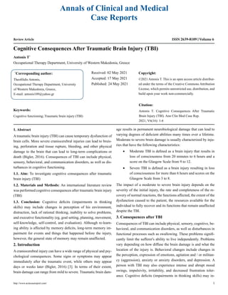 Review Article
Cognitive Consequences After Traumatic Brain Injury (TBI)
Antonis T*
Occupational Therapy Department, University of Western Makedonia, Greece
*
Corresponding author:
Theofilidis Antonis,
Occupational Therapy Department, University
of Western Makedonia, Greece,
E-mail: antonis109@yahoo.gr
Received: 02 May 2021
Accepted: 17 May 2021
Published: 24 May 2021
Copyright:
©2021 Antonis T. This is an open access article distribut-
ed under the terms of the Creative Commons Attribution
License, which permits unrestricted use, distribution, and
build upon your work non-commercially.
Citation:
Antonis T. Cognitive Consequences After Traumatic
Brain Injury (TBI). Ann Clin Med Case Rep.
2021; V6(16): 1-4
http://www.acmcasereport.com/ 1
Annals of Clinical and Medical
Case Reports
ISSN 2639-8109 Volume 6
Keywords:
Cognitive functioning; Traumatic brain injury (TBI)
1. Abstract
A traumatic brain injury (TBI) can cause temporary dysfunction of
brain cells. More severe craniocerebral injuries can lead to bruis-
ing, perforation and tissue rupture, bleeding, and other physical
damage to the brain that can lead to long-term complications or
death (Bigler, 2016). Consequences of TBI can include physical,
sensory, behavioral, and communication disorders, as well as dis-
turbances in cognitive functioning.
1.1. Aim: To investigate cognitive consequences after traumatic
brain injury (TBI)
1.2. Materials and Methods: An international literature review
was performed cognitive consequences after traumatic brain injury
(TBI)
1.3. Conclusion: Cognitive deficits (impairments in thinking
skills) may include changes in perception of his environment,
distraction, lack of rational thinking, inability to solve problems,
and executive functionality (eg, goal setting, planning, movement,
self-knowledge, self-control, and evaluation). Although re-learn-
ing ability is affected by memory deficits, long-term memory im-
pairment for events and things that happened before the injury,
however, the general state of memory may remain unaffected.
2. Introduction
A craniocerebral injury can have a wide range of physical and psy-
chological consequences. Some signs or symptoms may appear
immediately after the traumatic event, while others may appear
days or weeks later (Bigler, 2016) [3]. In terms of their extent,
brain damage can range from mild to severe. Traumatic brain dam-
age results in permanent neurobiological damage that can lead to
varying degrees of deficient abilities many times over a lifetime.
Moderate to severe brain damage is usually characterized by inju-
ries that have the following characteristics:
• Moderate TBI is defined as a brain injury that results in
loss of consciousness from 20 minutes to 6 hours and a
score on the Glasgow Scale from 9 to 12.
• Severe TBI is defined as a brain injury resulting in loss
of consciousness for more than 6 hours and scores on the
Glasgow Scale from 3 to 8.
The impact of a moderate to severe brain injury depends on the
severity of the initial injury, the rate and completeness of the re-
covery of normal reactions, the functions affected, the extent of the
dysfunction caused to the patient, the resources available for the
individual to fully recover and its functions that remain unaffected
despite the TBI.
3. Consequences after TBI
Consequences of TBI can include physical, sensory, cognitive, be-
havioral, and communication disorders, as well as disturbances in
functional processes such as swallowing. These problems signifi-
cantly limit the sufferer's ability to live independently. Problems
vary depending on how diffuse the brain damage is and what the
location of the injury is. Behavioral changes include changes in
the perception, expression of emotions, agitation and / or militan-
cy (aggression), anxiety or anxiety disorders, and depression. A
person with TBI may also experience intense and abrupt mood
swings, impulsivity, irritability, and decreased frustration toler-
ance. Cognitive deficits (impairments in thinking skills) may in-
 