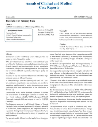 Review Article
The Nature of Primary Care
Carelli F*
EURACT Council, Professor GP University of Milan, Italy
*
Corresponding author:
Francesco Carelli,
EURACT Council, National Representative,
University of Milan, Italy,
E-mail: francesco.carelli@alice.it
Received: 06 May 2021
Accepted: 21 May 2021
Published: 26 May 2021
Copyright:
©2021 Carelli F. This is an open access article distribut-
ed under the terms of the Creative Commons Attribution
License, which permits unrestricted use, distribution, and
build upon your work non-commercially.
Citation:
Carelli F. The Nature of Primary Care. Ann Clin Med
Case Rep. 2021; V6(17): 1-3
http://www.acmcasereport.com/ 1
Annals of Clinical and Medical
Case Reports
ISSN 2639-8109 Volume 6
1. Review
It’s important to define what Primary Care is and the priorities and
context in which Primary Care works.
After few but important and cornerstone words on Primary Care
as in Alma Ata Declaration, we needed a Document defining what
General Practice is and its competencies, a really authoritative
view on what family doctors in Europe should be providing in the
way of services and health to patients, at the highest quality and
cost effective.
This is not an easy task because of differences in cultural and orga-
nizational systems in different Countries.
In 1994 Starfield [1] wrote that “primary care is the first – con-
tact, continuous, comprehensive and coordinated care provided to
populations undifferentiated by gender, disease or organ system
“and wrote about other important issues as cost effectiveness in
this field [2].
This definition is very similar, as simple expression, to what we
can see as detailed in the European Definition of General Prac-
tice / Family Medicine, edited by WONCA Europe at WONCA
Congress in London in 2002, and prepared for years by EURACT
Council [3].
This Document, approved by all National Colleges of General
Practice in Europe, defines at beginning of 21th Century, who a GP
is, his/her duties, his/her competencies, his/ her professionalism as
a specialist. Reading this document, made with years of work, we
could think to be alive and essential as doctors for our patients and
health promotion.
The approach used is different form that applied in previous docu-
ments. If we look at the document of the Leeuwenhorst group [4]
or at the Olesen’s definition [5], we see they define the parameters
of the discipline by describing the types of tasks that a family doc-
tor has to carry out.
It is Bernard Gay’s presentation [6] at the inaugural meeting of
WONCA Europe in Strasbourg in 1995, that try to define the fun-
damental principles of the discipline.
Gay suggested a relationship between principles and tasks with
some influences on the tasks required from both the patients and
the health care system. This should then lead to definitions of com-
petencies which will determine the content.
Of course, these tasks are determined to a considerable extent
by the health care system in which family doctors work and the
changing needs and demands of the patients (older and more de-
manding).
The first international documents (as WHO 1998 and WONCA
1991 and Health for All and Health 21) [7-10] are important, but
dealing with professional activity in the health care system, not
with the discipline as a medical activity with a specific process.
Society has changed over the years and there has been an increas-
ing role for the patient as a determining factor in health care and
its provision.
Gay’s presentation arrives to speak of “diseases at early stage”,
“low prevalence of serious diseases” and “simultaneous manage-
ment of multiple complaints and pathologies” and these are sum-
marized in the European Definition as “comprehensive care”. This
is a crucial aspect of general practice, as a people - based discipline
as opposed to pathology or organ - based, and as normality - ori-
 
