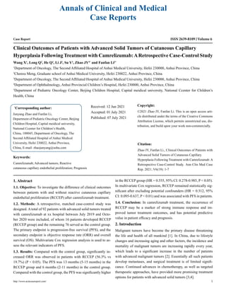 Case Report
Clinical Outcomes of Patients with Advanced Solid Tumors of Cutaneous Capillary
Hyperplasia Following Treatment with Camrelizumab:ARetrospective Case-Control Study
Wang X1
, Long Q2
, He Q3
, Li J2
, Su Y3
, Zhao JY4*
and Fanfan Li3*
1
Department of Oncology, The Second Affiliated Hospital of Anhui Medical University, Hefei 230000, Anhui Province, China
2
Chenxu Meng, Graduate school of Anhui Medical University, Hefei 230022, Anhui Province, China
3
Department of Oncology, The Second Affiliated Hospital of Anhui Medical University, Hefei 230000, Anhui Province, China
4
Department of Ophthalmology, Anhui Provincial Children’s Hospital, Hefei 230000, Anhui Province, China
5
Department of Pediatric Oncology Center, Beijing Children Hospital, Capital meidical university, National Ccenter for Children’s
Health, China
*
Corresponding author:
Junyang Zhao and Fanfan Li,
Department of Pediatric Oncology Center, Beijing
Children Hospital, Capital meidical university,
National Ccenter for Children’s Health,
China, 100045, Department of Oncology, The
Second Affiliated Hospital of Anhui Medical
University, Hefei 230022, Anhui Province,
China, E-mail: zhaojunyang@sohu.com
Received: 12 Jun 2021
Accepted: 01 July 2021
Published: 07 July 2021
Copyright:
©2021 Zhao JY, Fanfan Li. This is an open access arti-
cle distributed under the terms of the Creative Commons
Attribution License, which permits unrestricted use, dis-
tribution, and build upon your work non-commercially.
Citation:
Zhao JY, Fanfan Li., Clinical Outcomes of Patients with
Advanced Solid Tumors of Cutaneous Capillary
Hyperplasia Following Treatment with Camrelizumab: A
Retrospective Case-Control Study. Ann Clin Med Case
Rep. 2021; V6(19): 1-7
http://www.acmcasereport.com/ 1
Annals of Clinical and Medical
Case Reports
ISSN 2639-8109 Volume 6
Keywords:
Camrelizumab; Advanced tumors; Reactive
cutaneous capillary endothelial proliferation; Prognosis
1. Abstract
1.1. Objective: To investigate the difference of clinical outcomes
between patients with and without reactive cutaneous capillary
endothelial proliferation (RCCEP) after camrelizumab treatment.
1.2. Methods: A retrospective, matched case-control study was
designed. A total of 92 patients with advanced solid tumors treated
with camrelizumab at xx hospital between July 2019 and Octo-
ber 2020 were included, of whom 16 patients developed RCCEP
(RCCEP group) and the remaining 76 served as the control group.
The primary endpoint is progression-free survival (PFS), and the
secondary endpoint is objective response rate (ORR) and overall
survival (OS). Multivariate Cox regression analysis is used to as-
sess the relevant indicators of PFS.
1.3. Results: Compared with the control group, significantly in-
creased ORR was observed in patients with RCCEP (56.3% vs
19.7%) (P < 0.05). The PFS was 13 months (5-15 months) in the
RCCEP group and 6 months (2-11 months) in the control group.
Compared with the control group, the PFS was significantly higher
in the RCCEP group (HR = 0.555, 95% CI: 0.278-0.985, P < 0.05).
In multivariate Cox regression, RCCEP remained statistically sig-
nificant after excluding potential confounders (HR = 0.312, 95%
CI: 0.095-0.637, P < 0.01) and was associated with PFS in patients.
1.4. Conclusion: In camrelizumab treatment, the occurrence of
RCCEP may be a marker of strong immune response and im-
proved tumor treatment outcomes, and has potential predictive
value in patient efficacy and prognosis.
2. Introduction
Malignant tumors have become the primary disease threatening
the life and health of all mankind [1]. In China, due to lifestyle
changes and increasing aging and other factors, the incidence and
mortality of malignant tumors are increasing rapidly every year,
which leads to a significant increase in the number of patients
with advanced malignant tumors [2]. Essentially all such patients
develop metastases, and surgical treatment is of limited signifi-
cance. Continued advances in chemotherapy, as well as targeted
therapeutic approaches, have provided more promising treatment
options for patients with advanced solid tumors [3,4].
 