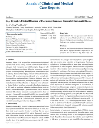 Case Report
Case Report: A Clinical Dilemma of Diagnosing Recurrent Incomplete Kawasaki Disease
Yen Y1,2
, Wang T1,
and Lue K1,2*
1
School of Medicine, Chung Shan Medical University, Taichung 40201, Taiwan, ROC
2
Chung Shan Medical University Hospital, Taichung 40201, Taiwan, ROC
*
Corresponding author:
Ko-Huang Lue,
Institute of Allergy, Immunology, and
Rheumatology, Department of Pediatrics, Chung
Shan Medical University Hospital, Number 110,
Section 1, Jianguo North Road,
Taichung City 40201, Taiwan, ROC,
Tel: 886-4-24739595 ext.*18664 ext.*21732,
E-mail: cshy095@csh.org.tw
Received: 26 Jun 2021
Accepted: 12 July 2021
Published: 16 July 2021
Copyright:
©2021 Habchi N. This is an open access article distribut-
ed under the terms of the Creative Commons Attribution
License, which permits unrestricted use, distribution, and
build upon your work non-commercially.
Citation:
Habchi N, Non-Traumatic Postpartum Subdural Hema-
toma: A Case Report of Probable Complication of Pre-
eclampsia. Ann Clin Med Case Rep. 2021; V7(2): 1-5
http://www.acmcasereport.com/ 1
Annals of Clinical and Medical
Case Reports
ISSN 2639-8109 Volume 7
1. Abstarct
Kawasaki disease (KD) is one of the most common etiologies of
acquired heart disease among children worldwide with unknown
pathogen. Early recognition and establishing the diagnosis help
the clinical pediatrics practitioner delivering intravenous immuno-
globulin treatment promptly, which plays the most important part
of reducing the risk of developing coronary artery abnormalities.
Recurrent KD is not uncommon, and needs to be carefully dif-
ferentiated from various pathogen. Since the diagnosis based on
patient’s clinical presentations, incomplete or atypical KD has dra-
matically increased the difficulties of diagnosis. Some laboratory
or clinical findings have been proposed to be efficient indicators
of KD, such as erythema, induration, and central crust over the
Bacille Calmette-Guérin (BCG) vaccination site, one of the most
prominent KD patients’ features in vaccinated countries. Here we
reported a 1-year-and-8-month child with his first incomplete KD
and the recurrent episodes, showing the variant appearance and
clinical significance of BCG inoculation site reactivation, and how
a pediatric specialist gets to the final diagnosis of KD.
2. Introduction
Kawasaki disease (KD), formerly known as mucocutaneous lymph
node syndrome and infantile polyarteritis nodosa, is an acute, me-
dium-sized vessel vasculitis of unknown etiology that may cause
coronary artery abnormality (CAA), and the diagnosis is based on
some chief clinical findings. According to the guidelines denoted
by the American Heart Association, the diagnostic criteria for KD
includes fever for at least five days, accompanying with a mini-
mum of four of five principal clinical symptoms: 1)polymorphous
skin rash over the torso especially in the groin area, 2)erythema
and edema of the hands and feet in acute phase and/or periungual
desquamation in subacute phase, 3)bilateral bulbar conjunctival
injection without exudate, 4)cervical lymphadenopathy measuring
more than 1.5 centimeters, 5)erythema and cracking of lips, straw-
berry tongue, and/or erythema of oral and pharyngeal mucosa [1].
Such symptoms may not present concurrently, and may express at
different intervals throughout the disease course. However, not all
patients will satisfy the four of five of the aforementioned principal
symptoms, may not present four or more symptoms, thus the diag-
nostic process can be somewhat ambiguous. In such situations, if
less than four of the principal symptoms are present, diagnosis can
be established with positive detection of CAA on two-dimensional
echocardiography, or satisfying at least three supportive laboratory
criteria (anemia for age, platelet counts ≥450,000 after the seventh
day of fever, albumin ≤3.0 g/dl, elevated alanine aminotransferase
(ALT), white blood cell count ≥15,000/mm3, or urine with ≥10
white blood cell/HPF) [2]. Another significant clinical feature of
KD is an erythema at the Bacille Calmette-Guérin (BCG) inocula-
tion site which occurs frequently in younger KD patients, especial-
ly for those younger than 20 months [3].
Early initiation of intravenous immunoglobulin (IVIG) is strong-
ly recommended in acute phase of KD, which has shown great
clinical effect of lowering the risk of developing new or persistent
CAA. Regardless of some debate that whether receiving IVIG is
a risk factor of recurrence or not, it’s still first-line treatment cur-
 