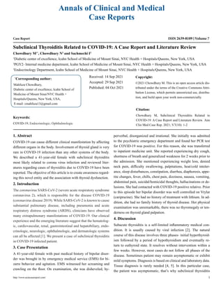 Case Report
Subclinical Thyroiditis Related to COVID-19: A Case Report and Literature Review
Chowdhury M1*
, Chowdhury N2
and Sachmechi I3
1
Diabetic center of excellence, Icahn School of Medicine of Mount Sinai, NYC Health + Hospitals/Queens, New York, USA
2
PGY2- Internal medicine department, Icahn School of Medicine of Mount Sinai, NYC Health + Hospitals/Queens, New York, USA
3
Endocrinology Department, Icahn School of Medicine of Mount Sinai, NYC Health + Hospitals/Queens, New York, USA
*
Corresponding author:
Mahfuza Chowdhury,
Diabetic center of excellence, Icahn School of
Medicine of Mount Sinai/NYC Health +
Hospitals/Queens, New York, USA,
E-mail: cmahfuza13@gmail.com
Received: 14 Sep 2021
Accepted: 29 Sep 2021
Published: 04 Oct 2021
Copyright:
©2021 Chowdhury M. This is an open access article dis-
tributed under the terms of the Creative Commons Attri-
bution License, which permits unrestricted use, distribu-
tion, and build upon your work non-commercially.
Citation:
Chowdhury M, Subclinical Thyroiditis Related to
COVID-19: A Case Report and Literature Review. Ann
Clin Med Case Rep. 2021; V7(10): 1-2
http://www.acmcasereport.com/ 1
Annals of Clinical and Medical
Case Reports
ISSN 2639-8109 Volume 7
Keywords:
COVID-19; Endocrinologic; Ophthalmologic
1. Abstract
COVID-19 can cause different clinical manifestation by affecting
different organs in the body. Involvement of thyroid gland is very
rare in COVID-19 infection than any other systems of the body.
We described a 41-year-old female with subclinical thyroiditis
most likely related to corona virus infection and reviewed liter-
atures regarding cases of thyroiditis due to COVID-19 have been
reported. The objective of this article is to create awareness regard-
ing this novel entity and the association with thyroid dysfunction.
2. Introduction
The coronavirus SARS-CoV-2 (severe acute respiratory syndrome
coronavirus 2), which is responsible for the disease COVID-19
(coronavirus disease 2019). While SARS-CoV-2 is known to cause
substantial pulmonary disease, including pneumonia and acute
respiratory distress syndrome (ARDS), clinicians have observed
many extrapulmonary manifestations of COVID-19. Our clinical
experience and the emerging literature suggest that the hematolog-
ic, cardiovascular, renal, gastrointestinal and hepatobiliary, endo-
crinologic, neurologic, ophthalmologic, and dermatologic systems
can all be affected [1]. We present a case of subclinical thyroiditis
in COVID-19 infected patient.
3. Case Presentation
A 41-year-old female with past medical history of bipolar disor-
der was brought in by emergency medical service (EMS) for bi-
zarre behavior and agitation. EMS witnessed her screaming and
crawling on the floor. On examination, she was disheveled, hy-
perverbal, disorganized and irrational. She initially was admitted
to the psychiatric emergency department and found her PCR test
for COVID-19 was positive. For this reason, she was transferred
to inpatient medicine unit. She reported experiencing dry cough,
shortness of breath and generalized weakness for 2 weeks prior to
the admission. She mentioned experiencing weight loss, denied
neck pain, difficulty swallowing, palpitations, heat/cold intoler-
ance, sleep disturbances, constipation, diarrhea, diaphoresis, appe-
tite changes, fever, chills, chest pain, dizziness, nausea, vomiting,
abdominal pain, suicidal/homicidal thoughts, hallucinations or de-
lusions. She had contacted with COVID-19 positive relative. Prior
to this episode her bipolar disorder was well controlled on Vrylar
(cariprazine). She had no history of treatment with lithium. In ad-
dition, she had no family history of thyroid disease. Her physical
examination was unremarkable, there was no thyromegaly or ten-
derness on thyroid gland palpation.
4. Discussion
Subacute thyroiditis is a self-limited inflammatory medical con-
dition. It is usually caused by viral infection [2]. The natural
course of this disease involves three phases- initial hyperthyroid-
ism followed by a period of hypothyroidism and eventually re-
turn to euthyroid state. It resolves without intervention within a
few weeks. However, most cases do not follow all phases of the
disease. Sometimes patient may remain asymptomatic or exhibit
mild symptoms. Diagnosis is based on clinical and laboratory data.
Tissue diagnosis is rarely needed [4, 5]. In this particular case,
the patient was asymptomatic, that’s why subclinical thyroiditis
 
