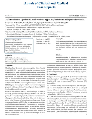 Case Report
Mandibulofacial Dysostosis Guion-Almeida Type: A Syndrome to Recognize in Prenatal
Khachnaoui-Zaafrane K1*
, Bedel B2
, Chami M2,3
, Sigaudy S4
, Bilan F5,6
and Paquis-Flucklinger V1
1
Université Côte d’Azur, Inserm U1081, CNRS UMR7284, IRCAN, CHU de Nice, Nice, France
2
Department of Prenatal Diagnosis, Nice University Hospital, Nice, France
3
Cabinet de Radiologie les Elfes, Cannes, France
4
Département de Génétique Médicale Hôpital Timone Enfant, 13385 Marseille cedex 5, France
5
Laboratoire de Génétique Biologique, Service de Génétique, CHU de Poitiers, France
6
Laboratoire de Neurosciences Cliniques et Expérimentales-INSERM U1084-Université de Poitiers, France
*
Corresponding author:
Khaoula Khachnaoui-Zaafrane,
Department of Medical Genetics, Nice Teaching
Hospital, 151 Route St Antoine de Ginestière,
06200 Nice, France, Tel: +33(0)4.92.03. 62. 33,
Fax: +33(0)4.92.03.64.65,
E-mail: khaoulakhachnaoui@gmail.com
Received: 13 Sep 2021
Accepted: 29 Sep 2021
Published: 04 Oct 2021
Copyright:
©2021 Khachnaoui-Zaafrane K. This is an open access
article distributed under the terms of the Creative Com-
mons Attribution License, which permits unrestricted
use, distribution, and build upon your work non-com-
mercially.
Citation:
Khachnaoui-Zaafrane K, Mandibulofacial Dysostosis
Guion-Almeida Type: A Syndrome to Recognize in Pre-
natal. Ann Clin Med Case Rep. 2021; V7(10): 1-6
http://www.acmcasereport.com/ 1
Annals of Clinical and Medical
Case Reports
ISSN 2639-8109 Volume 7
Keywords:
EFTUD2; Mandibulofacial dysostosis
Guion-Almeida type; Prenatal diagnosis;
Ultrasonography; Ear deformities; Fetal autopsy
1. Abstract
Mandibulofacial dysostosis with microcephaly, Guion-Almeida
type (MFDGA) is a rare multiple congenital anomalies syndrome
characterized by malar and mandibular hypoplasia, microcephaly,
ear malformations with associated conductive hearing loss, esoph-
ageal atresia, cleft palate and distinctive facial dysmorphism. Al-
most all affected individuals have developmental delay and intel-
lectual disability. To date, more than 100 cases have been described
in the literature. MFDGA is caused by heterozygous variants in the
EFTUD2 gene. Considering the risk of a poor neurodevelopmental
prognosis and the possibility of prenatal genetic diagnosis, MFD-
GA should be prenatally evocated.
Given the few reports of MFDGA prenatal findings, we report in
this study, prenatal and autopsy findings of a fetus with MFDGA
prenatally suspected and genetically confirmed after termination
of pregnancy. We also analyze findings of the only six fetuses re-
ported in the literature, to better characterize the prenatal clinical
spectrum attributed to MFDGA. The seven pregnancies were char-
acterized by ultrasound anomalies. Five pregnancies presenting a
serious cerebral malformation, isolated or associated to other ul-
trasound anomalies, were terminated. The autopsy, performed on
three of these five fetuses, had allowed a finer clinical diagnosis. A
EFTUD2 mutation was found by molecular screening in all cases.
To the best of our knowledge, no MFDGA prenatal criteria have
been established, but several of postnatal signs could be antenatal-
ly seen if specifically and carefully searched. We propose to identi-
fy ultrasound prenatal signs that should lead to MFDGA diagnosis.
2. Case Report
A 26-year-old woman, gravida 2, P0 (1 abortion) was referred to
the multidisciplinary prenatal diagnosis center of Nice University
Hospital, at 22 weeks of amenorrhea (WA), for ultrasound (US)
abnormalities.
The couple was healthy and nonconsanguineous. The family his-
tory was unremarkable for birth defects. There was no history of
maternal diabetes or exposure to teratogens. Nuchal translucency
measurement was evaluated at 1.8MoM. First trimester screening
evaluated a low risk for Down syndrome.
At 22 WA, ultrasound assessment showed a single fetus with 15th-
18th centile cephalic, abdominal, and femoral biometries. Estimat-
ed fetal weight was at 4th centile for the gestational age. Repeat
Morphological ultrasound at 25 and 29 WA showed craniofacial
abnormalities (Figure 1-2) associating bilateral, protruding, and
asymmetrical dysplastic ears, low implanted with microtia and
a left preauricular tag. The fetus presented also a posterior cleft
palate (Figure 3) and a retrognathia. Transcerebellar diameter was
 