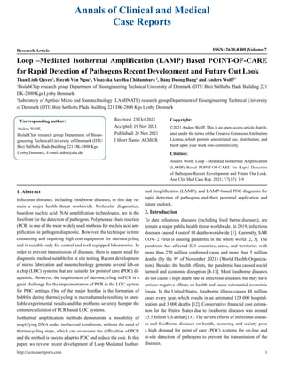 Annals of Clinical and Medical
Case Reports
Research Article ISSN: 2639-8109 Volume 7
Loop –Mediated Isothermal Amplification (LAMP) Based POINT-OF-CARE
for Rapid Detection of Pathogens Recent Development and Future Out Look
Than Linh Quyen1
, Huynh Van Ngoc1
, Vinayaka Aaydha Chidambara 2
, Dang Duong Bang2
and Anders Wolff1*
1
BiolabChip research group Department of Bioengineering Technical University of Denmark (DTU Bio) Sølftofts Plads Building 221
DK-2800 Kgs Lynby Denmark
2
Laboratory of Applied Micro and Nanotechnology (LAMINATE) research group Department of Bioengineering Technical University
of Denmark (DTU Bio) Sølftofts Plads Building 221 DK-2800 Kgs Lynby Denmark
*
Corresponding author:
Anders Wolff,
BiolabChip research group Department of Bioen-
gineering Technical University of Denmark (DTU
Bio) Sølftofts Plads Building 221 DK-2800 Kgs
Lynby Denmark, E-mail: ddba@dtu.dk
Received: 23 Oct 2021
Accepted: 19 Nov 2021
Published: 26 Nov 2021
J Short Name: ACMCR
Copyright:
©2021 Anders Wolff. This is an open access article distrib-
uted under the terms of the Creative Commons Attribution
License, which permits unrestricted use, distribution, and
build upon your work non-commercially.
Citation:
Anders Wolff, Loop –Mediated Isothermal Amplification
(LAMP) Based POINT-OF-CARE for Rapid Detection
of Pathogens Recent Development and Future Out Look.
Ann Clin Med Case Rep. 2021; V7(17): 1-9
1. Abstract
Infectious diseases, including foodborne diseases, to this day re-
main a major health threat worldwide. Molecular diagnostics,
based on nucleic acid (NA) amplification technologies, are in the
forefront for the detection of pathogens. Polymerase chain reaction
(PCR) is one of the most widely used methods for nucleic acid am-
plification in pathogen diagnostic. However, the technique is time
consuming and requiring high cost equipment for thermocycling
and is suitable only for central and well-equipped laboratories. In
order to prevent transmission of diseases, there is urgent need for
diagnostic method suitable for at site testing. Recent development
of micro fabrication and nanotechnology generate several lab-on
a chip (LOC) systems that are suitable for point of care (POC) di-
agnostic. However, the requirement of thermocycling in PCR is a
great challenge for the implementation of PCR in the LOC system
for POC settings. One of the major hurdles is the formation of
bubbles during thermocycling in microchannels resulting in unre-
liable experimental results and the problems severely hamper the
commercialization of PCR based LOC systems.
Isothermal amplification methods demonstrate a possibility of
amplifying DNA under isothermal conditions, without the need of
thermocycling steps, which can overcome the difficulties of PCR
and the method is easy to adapt to POC and reduce the cost. In this
paper, we review recent development of Loop Mediated Isother-
mal Amplification (LAMP), and LAMP-based POC diagnosis for
rapid detection of pathogens and their potential application and
future outlook.
2. Introduction
To date infectious diseases (including food borne diseases), are
remain a major public health threat worldwide. In 2019, infectious
diseases caused 4 out of 10 deaths worldwide [1]. Currently, SAR
COV- 2 virus is causing pandemic in the whole world [2, 3]. The
pandemic has affected 223 countries, areas, and territories with
more than 250 million confirmed cases and more than 5 million
deaths (by the 9th
of November 2021) (World Health Organiza-
tion). Besides the health effects, the pandemic has caused social
turmoil and economic disruption [4-11]. Most foodborne diseases
do not cause a high death rate as infectious diseases, but they have
serious negative effects on health and cause substantial economic
losses. In the United States, foodborne illness causes 48 million
cases every year, which results in an estimated 128 000 hospital-
ization and 3 000 deaths [12]. Conservative financial cost estima-
tion for the Unites States due to foodborne diseases was around
55.5 billion US dollar [13]. The severe effects of infectious diseas-
es and foodborne diseases on health, economy, and society pose
a high demand for point of care (POC) systems for on-line and
at-site detection of pathogens to prevent the transmission of the
diseases.
http://acmcasereports.com 1
 