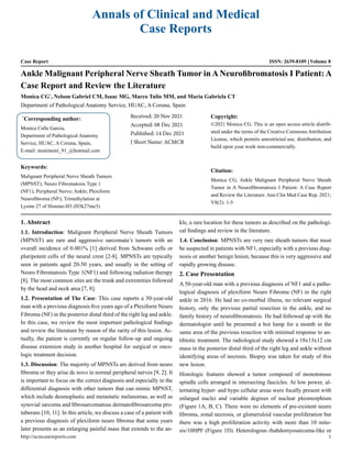 Annals of Clinical and Medical
Case Reports
Case Report ISSN: 2639-8109 Volume 8
Ankle Malignant Peripheral Nerve Sheath Tumor in A Neurofibromatosis I Patient: A
Case Report and Review the Literature
Monica CG*
, Nelson Gabriel CM, Isaac MG, Marco Tulio MM, and Maria Gabriela CT
Department of Pathological Anatomy Service, HUAC, A Coruna, Spain
*
Corresponding author:
Monica Calle Garcia,
Department of Pathological Anatomy
Service, HUAC, A Coruna, Spain,
E-mail: monimoni_91_@hotmail.com
Received: 20 Nov 2021
Accepted: 08 Dec 2021
Published: 14 Dec 2021
J Short Name: ACMCR
Copyright:
©2021 Monica CG. This is an open access article distrib-
uted under the terms of the Creative Commons Attribution
License, which permits unrestricted use, distribution, and
build upon your work non-commercially.
Citation:
Monica CG, Ankle Malignant Peripheral Nerve Sheath
Tumor in A Neurofibromatosis I Patient: A Case Report
and Review the Literature. Ann Clin Med Case Rep. 2021;
V8(2): 1-5
Keywords:
Malignant Peripheral Nerve Sheath Tumors
(MPNST); Neuro Fibromatosis Type 1
(NF1); Peripheral Nerve; Ankle; Plexiform
Neurofibroma (NF); Trimethylation at
Lysine 27 of Histone-H3 (H3k27me3)
1. Abstract
1.1. Introduction: Malignant Peripheral Nerve Sheath Tumors
(MPNST) are rare and aggressive sarcomata’s tumors with an
overall incidence of 0.001% [1] derived from Schwann cells or
pluripotent cells of the neural crest [2-8]. MPNSTs are typically
seen in patients aged 20-50 years, and usually in the setting of
Neuro Fibromatosis Type 1(NF1) and following radiation therapy
[8]. The most common sites are the trunk and extremities followed
by the head and neck area [7, 8].
1.2. Presentation of The Case: This case reports a 50-year-old
man with a previous diagnosis five years ago of a Plexiform Neuro
Fibroma (NF) in the posterior distal third of the right leg and ankle.
In this case, we review the most important pathological findings
and review the literature by reason of the rarity of this lesion. Ac-
tually, the patient is currently on regular follow-up and ongoing
disease extension study in another hospital for surgical or onco-
logic treatment decision.
1.3. Discussion: The majority of MPNSTs are derived from neuro
fibroma or they arise de novo in normal peripheral nerves [9, 2]. It
is important to focus on the correct diagnosis and especially in the
differential diagnosis with other tumors that can mimic MPNST,
which include desmoplastic and metastatic melanomas, as well as
synovial sarcoma and fibrosarcomatous dermatofibrosarcoma pro-
tuberans [10, 11]. In this article, we discuss a case of a patient with
a previous diagnosis of plexiform neuro fibroma that some years
later presents as an enlarging painful mass that extends to the an-
kle, a rare location for these tumors as described on the pathologi-
cal findings and review in the literature.
1.4. Conclusion: MPNSTs are very rare sheath tumors that must
be suspected in patients with NF1, especially with a previous diag-
nosis or another benign lesion, because this is very aggressive and
rapidly growing disease.
2. Case Presentation
A 50-year-old man with a previous diagnosis of NF1 and a patho-
logical diagnosis of plexiform Neuro Fibroma (NF) in the right
ankle in 2016. He had no co-morbid illness, no relevant surgical
history, only the previous partial resection in the ankle, and no
family history of neurofibromatosis. He had followed up with the
dermatologist until he presented a hot lump for a month in the
same area of the previous resection with minimal response to an-
tibiotic treatment. The radiological study showed a 18x13x12 cm
mass in the posterior distal third of the right leg and ankle without
identifying areas of necrosis. Biopsy was taken for study of this
new lesion.
Histologic features showed a tumor composed of monotonous
spindle cells arranged in intersecting fascicles. At low power, al-
ternating hyper- and hypo cellular areas were focally present with
enlarged nuclei and variable degrees of nuclear pleomorphism
(Figure 1A, B, C). There were no elements of pre-existent neuro
fibroma, zonal necrosis, or glomeruloid vascular proliferation but
there was a high proliferation activity with more than 10 mito-
sis/10HPF (Figure 1D). Heterologous rhabdomyosarcoma-like or
http://acmcasereports.com 1
 