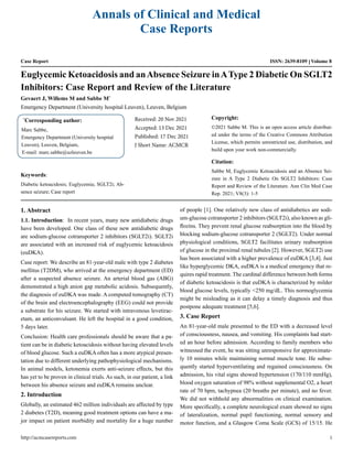 Annals of Clinical and Medical
Case Reports
Case Report ISSN: 2639-8109 Volume 8
Euglycemic Ketoacidosis and anAbsence Seizure inAType 2 Diabetic On SGLT2
Inhibitors: Case Report and Review of the Literature
Gevaert J, Willems M and Sabbe M*
Emergency Department (University hospital Leuven), Leuven, Belgium
*
Corresponding author:
Marc Sabbe,
Emergency Department (University hospital
Leuven), Leuven, Belgium,
E-mail: marc.sabbe@uzleuven.be
Received: 20 Nov 2021
Accepted: 13 Dec 2021
Published: 17 Dec 2021
J Short Name: ACMCR
Copyright:
©2021 Sabbe M. This is an open access article distribut-
ed under the terms of the Creative Commons Attribution
License, which permits unrestricted use, distribution, and
build upon your work non-commercially.
Citation:
Sabbe M, Euglycemic Ketoacidosis and an Absence Sei-
zure in A Type 2 Diabetic On SGLT2 Inhibitors: Case
Report and Review of the Literature. Ann Clin Med Case
Rep. 2021; V8(3): 1-5
Keywords:
Diabetic ketoacidosis; Euglycemia; SGLT2i; Ab-
sence seizure; Case report
1. Abstract
1.1. Introduction: In recent years, many new antidiabetic drugs
have been developed. One class of these new antidiabetic drugs
are sodium-glucose cotransporter 2 inhibitors (SGLT2i). SGLT2i
are associated with an increased risk of euglycemic ketoacidosis
(euDKA).
Case report: We describe an 81-year-old male with type 2 diabetes
mellitus (T2DM), who arrived at the emergency department (ED)
after a suspected absence seizure. An arterial blood gas (ABG)
demonstrated a high anion gap metabolic acidosis. Subsequently,
the diagnosis of euDKA was made. A computed tomography (CT)
of the brain and electroencephalography (EEG) could not provide
a substrate for his seizure. We started with intravenous levetirac-
etam, an anticonvulsant. He left the hospital in a good condition,
5 days later.
Conclusion: Health care professionals should be aware that a pa-
tient can be in diabetic ketoacidosis without having elevated levels
of blood glucose. Such a euDKA often has a more atypical presen-
tation due to different underlying pathophysiological mechanisms.
In animal models, ketonemia exerts anti-seizure effects, but this
has yet to be proven in clinical trials. As such, in our patient, a link
between his absence seizure and euDKA remains unclear.
2. Introduction
Globally, an estimated 462 million individuals are affected by type
2 diabetes (T2D), meaning good treatment options can have a ma-
jor impact on patient morbidity and mortality for a huge number
of people [1]. One relatively new class of antidiabetics are sodi-
um-glucose cotransporter 2 inhibitors (SGLT2i), also known as gli-
flozins. They prevent renal glucose reabsorption into the blood by
blocking sodium-glucose cotransporter 2 (SGLT2). Under normal
physiological conditions, SGLT2 facilitates urinary reabsorption
of glucose in the proximal renal tubules [2]. However, SGLT2i use
has been associated with a higher prevalence of euDKA [3,4]. Just
like hyperglycemic DKA, euDKA is a medical emergency that re-
quires rapid treatment. The cardinal difference between both forms
of diabetic ketoacidosis is that euDKA is characterized by milder
blood glucose levels, typically <250 mg/dL. This normoglycemia
might be misleading as it can delay a timely diagnosis and thus
postpone adequate treatment [5,6].
3. Case Report
An 81-year-old male presented to the ED with a decreased level
of consciousness, nausea, and vomiting. His complaints had start-
ed an hour before admission. According to family members who
witnessed the event, he was sitting unresponsive for approximate-
ly 10 minutes while maintaining normal muscle tone. He subse-
quently started hyperventilating and regained consciousness. On
admission, his vital signs showed hypertension (170/110 mmHg),
blood oxygen saturation of 98% without supplemental O2, a heart
rate of 70 bpm, tachypnea (20 breaths per minute), and no fever.
We did not withhold any abnormalities on clinical examination.
More specifically, a complete neurological exam showed no signs
of lateralization, normal pupil functioning, normal sensory and
motor function, and a Glasgow Coma Scale (GCS) of 15/15. He
http://acmcasereports.com 1
 