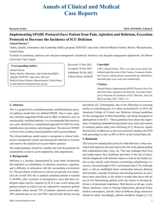 Annals of Clinical and Medical
Case Reports
Research Article ISSN: 2639-8109 Volume 8
Implementing SPADE Protocol (Save Patient from Pain, Agitation and Delirium, Execution
Protocol) to Decrease the Incidence of ICU Delirium
Ahmed Omran1,2*
1
Safety, Quality, Informatics and Leadership (SQIL) program 2020/2021 cape stone, Harvard Medical School, Boston, Massachusetts,
United States
2
Lecturer in anesthesia, intensive care and pain management, Anesthesia, Intensive care and pain management department, Ain Shams
University, Cairo, Egypt
*
Corresponding author:
Ahmed Omran,
Safety, Quality, Informatics and Leadership (SQIL)
program 2020/2021 cape stone, Harvard
Medical School, Boston, Massachusetts, United States,
E-mail:ahmed.omran@med.asu.edu.eg
Received: 15 Nov 2021
Accepted: 16 Dec 2021
Published: 20 Dec 2021
J Short Name: ACMCR
Copyright:
©2021 Ahmed Omran. This is an open access article dis-
tributed under the terms of the Creative Commons Attribu-
tion License, which permits unrestricted use, distribution,
and build upon your work non-commercially.
Citation:
Ahmed Omran, Implementing SPADE Protocol (Save Pa-
tient from Pain, Agitation and Delirium, Execution Proto-
col) to Decrease the Incidence of ICU Delirium. Ann Clin
Med Case Rep. 2021; V8(3): 1-6
1. Abstract
This is a proposal for a multidimensional, multidisciplinary proto-
col pathway model that was dubbed SPADE. Due to pain, agita-
tion, delirium magnitude (PAD) and its effect in intensive care on
mechanically ventilated patients, it is recommended that intensive
care units should have a standardized approach for PAD for early
identification, prevention, and management. The protocol SPADE
is driven from evidence-based guidelines and recommendation.
The clinical pathway model needs to incorporate a clinical infor-
mation management system and educational materials to increase
and improve the medical service provided to patients.
The implementation should be scalable and with the potential for
sustainability so that it can be adopted by other departments.
2. Background
Delirium is a disorder characterized by acute brain dysfunction
that manifests as a disturbance in attention, awareness, cognition,
and a difficulty in orientation with the surrounding environment
[1]. The prevalence of delirium in critical care patients was report-
ed to be overall 30% but in sedated ventilated patients it reached
to 60-80%, after exclusion of postoperative cases that have un-
dergone major elective surgeries [2-4]. It is also worth noting that
patients present in critical care are subjected to numerous painful
procedures where around 75% of patients reported severe pain,
30% reported pain at rest and 50% reported pain during nursing
procedures [5]. Unfortunately, due to the difficulties in assessing
and by so controlling pain, it is often overlooked [5]. In 2018, the
American College of Critical care Medicine released guidelines
for the management of PAD Immobility, and Sleep Disruption in
adult patients in the ICU. 6
These guidelines have shown the impor-
tance of adopting standardized assessment tools, early intervention
to maintain patient safety and well-being [6,7]. However, reports
showed lack of adherence to previous protocols dealing with PAD
with percentages as low as 60% of ICUs in the United States [8].
3. Rationale
The reason for adopting this protocol is that delirium is often asso-
ciated with agitation that may lead to the risk of the patient pulling
their endotracheal tubes, lines, etc. That may endanger their lives
and might expose their healthcare providers to the risk of injury.
Patients diagnosed with delirium impose a load on the health sys-
tem as they usually need intensive monitoring, polypharmacy re-
sources, increased length of ICU and hospital stays [7,8].Although
there is still no established direct relationship between delirium
and mortality, critically ill patients who develop delirium are up to
three times more likely to die within 6 months than those who do
not [8-10]. Determining patients with risk factors to develop de-
lirium is of paramount importance. Risk factors as old age, severe
illness, dementia, vision or hearing impairments, physical frailty,
alcohol consumption, and the effect of different drugs interaction
should be noted. Accordingly, patients should be triaged [11,12].
http://acmcasereports.com 1
 