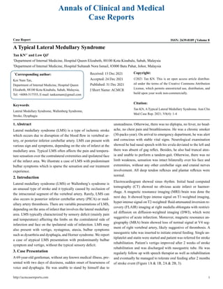 Annals of Clinical and Medical
Case Reports
Case Report ISSN: 2639-8109 Volume 8
A Typical Lateral Medullary Syndrome
Tan KN1*
and Low QJ2
1
Department of Internal Medicine, Hospital Queen Elizabeth, 88100 Kota Kinabalu, Sabah, Malaysia
2
Department of Internal Medicine, Hospital Sultanah Nora Ismail, 83000 Batu Pahat, Johor, Malaysia
*
Corresponding author:
Kee Nam Tan,
Department of Internal Medicine, Hospital Queen
Elizabeth, 88100 Kota Kinabalu, Sabah, Malaysia,
Tel: +6088-517555, E-mail: tankeenam@gmail.com
Received: 15 Dec 2021
Accepted: 24 Dec 2021
Published: 31 Dec 2021
J Short Name: ACMCR
Copyright:
©2021 Tan KN. This is an open access article distribut-
ed under the terms of the Creative Commons Attribution
License, which permits unrestricted use, distribution, and
build upon your work non-commercially.
Citation:
Tan KN, ATypical Lateral Medullary Syndrome. Ann Clin
Med Case Rep. 2021; V8(4): 1-4
Keywords:
Lateral Medullary Syndrome, Wallenberg Syndrome,
Stroke, Dysphagia
1. Abstract
Lateral medullary syndrome (LMS) is a type of ischemic stroke
which occurs due to disruption of the blood flow in vertebral ar-
tery, or posterior inferior cerebellar artery. LMS can present with
various sign and symptoms, depending on the site of infarct at the
medullary area. Typical LMS often affects the pain and tempera-
ture sensation over the contralateral extremities and ipsilateral face
of the infarct area. We illustrate a case of LMS with predominant
bulbar symptoms which is sparse the sensation and our treatment
experience.
2. Introduction
Lateral medullary syndrome (LMS) or Wallenberg’s syndrome is
an unusual type of stroke and it typically caused by occlusion of
the intracranial segment of the vertebral artery. Rarely, LMS can
also occurs in posterior inferior cerebellar artery (PICA) or med-
ullary artery thrombosis. There are variable presentations of LMS,
depending on the area of infarct that involves the lateral medullary
area. LMS typically characterized by sensory deficit (mainly pain
and temperature) affecting the limbs on the contralateral side of
infarction and face on the ipsilateral side of infarction. LMS may
also present with vertigo, nystagmus, ataxia, bulbar symptoms
such as dysarthria and dysphagia, and Horner syndrome. We report
a case of atypical LMS presentation with predominantly bulbar
symptom and vertigo, without the typical sensory deficit.
3. Case Presentation
A 69-year-old gentleman, without any known medical illness, pre-
sented with two days of dizziness, sudden onset of hoarseness of
voice and dysphagia. He was unable to stand by himself due to
unsteadiness. Otherwise, there was no diplopia, no fever, no head-
ache, no chest pain and breathlessness. He was a chronic smoker
(30-packs-year). On arrival to emergency department, he was alert
and conscious with stable vital signs. Neurological examination
showed he had nasal speech with his uvula deviated to the left and
there was absent of gag reflex. Besides, he also had truncal atax-
ia and unable to perform a tandem-gait. Otherwise, there was no
limb weakness, sensation was intact bilaterally over his face and
extremities, without any other cerebellar sign and cranial nerves
involvement. All deep tendon reflexes and plantar reflexes were
normal.
Electrocardiogram showed sinus rhythm. Initial head computed
tomography (CT) showed no obvious acute infarct or haemor-
rhage. A magnetic resonance imaging (MRI) brain was done the
next day. It showed hypo intense signal on T1-weighted imaging,
hyper intense signal on T2-weighted/ fluid-attenuated inversion re-
covery (FLAIR) imaging at right medulla oblongata with restrict-
ed diffusion on diffusion-weighted imaging (DWI), which were
suggestive of acute infarction. Moreover, magnetic resonance an-
giography (MRA) brain showed loss of normal signal at V4 seg-
ment of right vertebral artery, likely suggestive of thrombosis. A
nasogastric tube was inserted to initiate enteral feeding. Single an-
tiplatelet and statin were started and patient was referred for stroke
rehabilitation. Patient’s vertigo improved after 2 weeks of stroke
rehabilitation and was discharged with nasogastric tube. He was
regularly follow up with speech therapist as well as rehabilitation
and eventually he managed to tolerate oral feeding after 2 months
of stroke event (Figure 1A & 1B, 2A & 2B, 3).
http://acmcasereports.com 1
 