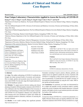 Annals of Clinical and Medical
Case Reports
Research Article ISSN: 2639-8109 Volume 8
Four Unique Laboratory Characteristics Applied to Assess the Severity of COVID-19
Kuang Z1,8
, Guo A2
, Wang Y2
, Luo D3
, Zheng X4
, Yang B2
, Yang T5
, Dai J1
, Wen C6*
and Tan H7*
1
Department of Critical Care Medicine, The Second Affiliated Hospital of Shantou University Medical College, Shantou, Guangdong,
P. R. China
2
The First Affiliated Hospital of USTC, Division of Life Sciences and Medicine, University of Science and Technology of China, Hefei,
Anhui, P.R. China.
3
Department of Medical Imaging Department, The FirstAffiliated Hospital of Shantou University Medical College, Shantou, Guangdong,
P. R. China
4
Department of Neurology, Shantou Central Hospital, Shantou, Guangdong 515000, P. R. China
5
Infectious Diseases Department of the First Affiliated Hospital of the University of Science and Technology of China, Hefei, Anhui,
P.R. China.
6
Department of Statistics and Finance, School of Management, University of Science and Technology of China, Hefei, China
7
Department of Preventive Medicine, Shantou University Medical College, Xinling Road 22, Shantou, Guangdong, P. R. China
8
Department of Bio-analytical laboratory, Shantou University Medical College, Shantou, Guangdong, P. R. China
*
Corresponding author:
Canhong Wen,
Department of Statistics and Finance,
School of Management, University of
Science and Technology of China,
Hefei, China, Tel: +86-551-63600447;
E-mail: wench@ustc.edu.cn,
Haizhu Tan,
Department of Preventive Medicine, Shan-
tou University Medical College, Xinling
Road 22, Shantou, Guangdong, P. R. China,
Tel: +86-754-88900457;
E-mail: linnanqia@126.com
Received: 13 Jan 2022
Accepted: 21 Jan 2022
Published: 28 Jan 2022
J Short Name: ACMCR
Copyright:
©2022 Wen C and Tan H. This is an open access article
distributed under the terms of the Creative Commons At-
tribution License, which permits unrestricted use, distribu-
tion, and build upon your work non-commercially.
Citation:
Wen C and Tan H, Four Unique Laboratory Characteristics
Applied to Assess the Severity of COVID-19. Ann Clin
Med Case Rep. 2022; V8(7): 1-7
Keywords:
COVID-19; Laboratory characteristics; Severity
1. Abstract
1.1. Aims: The sudden outbreaking of COVID-19 worldwide has
brought into sharp increased burden of economic and treatment.
How to simply, quickly and accurately assess the severity of pa-
tients with COVID-19 in the early stage after hospital admission is
essential for healthcare systems.
1.2. Methods: To support precise decision making and clinical
planning in hospitals, 84 blood samples of patients with COVID-19
who confirmed in the First Affiliated Hospital of the University of
Science and Technology at Anhui and 25 blood samples of patients
with COVID-19 in two hospitals at Shantou were collected. Ma-
chine learning tools were introduced to explore and validate the
most significant predictive laboratory indicators of assessing the
severity of disease.
1.3. Results: A new model combing four significant potential
biomarkers including C-reactive protein, albumin, globulin, and
sodium levels was applied to predict the severity of patients with
COVID-19. Comparing to three current popular assessment sys-
tems for pneumonia, we found that the new model’s accuracy of
the prediction performed better by using the AUC index, NRI in-
dex and the net benefit method.
1.4. Conclusions: In conclusion, our study was demonstrated to
be a simple and operable severity assessment model to quickly
predict the severity of patients after hospital admission. It ensured
patients with higher severity to get treatment priorities and reduce
the burden of the healthcare systems
2. Introduction
Coronavirus disease (COVID-19), a coronavirus pneumonia, is a
highly infectious disease and is an ongoing outbreak in the world.
Symptoms of patients with COVID-19 always include fever, cough,
http://acmcasereports.com 1
 