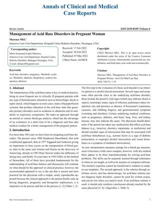 Annals of Clinical and Medical
Case Reports
Review Article ISSN 2639-8109 Volume 8
Management of Acid Base Disorders in Pregnant Woman
Marenco MEL*
Intensive Care Unit Department, Hospital Carlos Roberto Huembes, Nicaragua, USA
*
Corresponding author:
Mario Enmanuel López Marenco,
Intensive Care Unit Department, Hospital Carlos
Roberto Huembes, Managua Nicaragua, USA,
E-mail: drlopez89@gmail.com
Received: 17 Feb 2022
Accepted: 28 Feb 2022
Published: 07 Mar 2022
J Short Name: ACMCR
Copyright:
©2022 Marenco MEL. This is an open access article
distributed under the terms of the Creative Commons
Attribution License, which permits unrestricted use, dis-
tribution, and build upon your work non-commercially.
Citation:
Marenco MEL, Management of Acid Base Disorders in
Pregnant Woman. Ann Clin Med Case Rep.
2022; V8(13): 1-10
Keywords:
Acid base disorders; pregnancy; Metabolic acido-
sis; Metabolic alkalosis; Respiratory acidosis Re-
spiratory alkalosis
http://www.acmcasereport.com/ 1
1. Abstract
The interpretation of the acid-base status is key in medical practice,
being its most frequent use in critically ill pregnant patients with
any type of hemodynamic alteration such as hemorrhagic shock or
septic shock, which happens in most cases, states of hypoperfusion
systemic that produce alteration in the acid base state that gener-
ates primary disorders such as acidemia or alkalemia and its met-
abolic or respiratory components. We make an approach through
an arterial or venous blood gas analysis, which has the advantage
of an evaluation in a short time to be a diagnosis and thus take
medical conduct for a better management of the pregnant patient.
2. Introduction
For more than 100 years we have been investigating acid-base dis-
orders. The pioneer since 1908 Henderson Hasselbalch, first with
a traditional approach, then in 1977 Siggaard and Andersen giving
an importance to base excess on the interpretation of blood gas-
es, later in the same year Emmet and Narins on the discovery of
Anion Gap, already in 1983 Peter Stewart makes the difference of
strong ions, and finally 10 years later in 1993 Gilfix on the method
of Stewarthan. All of them have provided fundamentals for the
understanding of acid-base balance and discussions still continue
on what should be the approach in clinical practice; however, the
recommended approach to use is the one that is easiest and most
practical for the physician with a simple, easily reproducible ap-
proach because the clinical approach to the patient finally ends up
having diagnostic, prognostic and therapeutic implications, it is
imperative to be precise and fast in the process [1, 2] (Table 1, 2).
The first step in the evaluation of a basic acid disorder in an obstet-
ric patient is a careful clinical assessment. Several signs and symp-
toms often provide clues to the underlying acid-base disorder;
these include the patient's vital signs (which may indicate shock or
sepsis), neurologic status, signs of infection, pulmonary status (re-
spiratory rate and presence or absence of Kussmaul's respiration,
cyanosis, and clubbing fingers), and gastrointestinal symptoms
(vomiting and diarrhea). Certain underlying medical conditions,
such as pregnancy, diabetes, and heart, lung, liver, and kidney
disease, may also indicate the cause. The physician should deter-
mine if the patient has taken any medications that affect acid-base
balance (e.g., laxatives, diuretics, topiramate, or metformin) and
should consider signs of intoxication that may be associated with
acid-base disturbances (e.g., acetone factor as a sign of diabetic
ketoacidosis or isopropyl alcohol intoxication and visual distur-
bance as a symptom of methanol intoxication).
As new interpretation measures emerge for a blood gas measure-
ment it becomes a little more complex, however, with this method
there appear to be three interrelationships for solving acid-base
problems. The skills can be acquired, learned through schematics
or when we are taught, as well as by teachers or computer software.
The teacher's expertise cannot be transferred to students in ready-
to-use templates. The second approach, is the scheme through ac-
id-base curves, also has shortcomings. An acid-base scheme can-
not diagnose triple disorders, cannot be used for written exams,
and can be lost when you need it most. If an acid-base scheme is
used, it should only reinforce conclusions already reached by the
same physician [3, 4]. (Algorithm 1; Table 3).
 