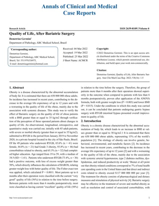 Annals of Clinical and Medical
Case Reports
Research Article ISSN 2639-8109 Volume 8
Quality of Life, After Bariatric Surgery
Demetrius Germini*
Department of Pathology, ABC Medical School, Brazil
*
Corresponding author:
Demetrius Germini,
Department of Pathology, ABC Medical School,
Brazil, Tel: 5511976336975,
E-mail: demetriusgermini@hotmail.com
Received: 04 Mar 2022
Accepted: 19 Mar 2022
Published: 25 Mar 2022
J Short Name: ACMCR
Copyright:
©2022 Demetrius Germini. This is an open access arti-
cle distributed under the terms of the Creative Commons
Attribution License, which permits unrestricted use, dis-
tribution, and build upon your work non-commercially.
Citation:
Demetrius Germini, Quality of Life, After Bariatric Sur-
gery. Ann Clin Med Case Rep. 2022; V8(16): 1-5
http://www.acmcasereport.com/ 1
1. Abstract
Obesity is a disease characterized by the abnormal accumulation
of body fat. It is estimated that there are 650 000 000 obese adults.
Its incidence has increased in recent years, contributing to the de-
crease in the average life expectancy of up to 12 years and with
a worsening in the quality of life of the obese, mainly due to the
association with systemic diseases. This study was to verify the
effect of Bariatric surgery on the quality of life of obese patients
with a BMI greater than or equal to 35 kg/m2 through verifica-
tion of the perception of these operated patients about changes in
quality of life. An observational, longitudinal, retrospective, and
quantitative study was carried out, initially with 85 adult patients,
with severe or morbid obesity (greater than or equal to 35 kg/m2),
submitted to RYGB in the period from January 2019 to November
2020, in a private hospital located in the city of São Paulo, Brazil.
Of the 49 patients who underwent RYGB, 83.6% (n = 41) were
female, 44.8% (n = 21) had Grade 3 obesity, 93.8% (n = 46) had
comorbidities related to obesity, and 65.3% (n = 32) had complet-
ed higher education. Age ranged from 19 to 59, with a median of
34.5 (SD = 1.41). Patients who underwent RYGB (73.4%, n = 36)
had a positive outcome, with loss of excess weight greater than
50%, which directly influences the calculation of BAROS, relating
greater weight loss with better quality of life. The Fisher exact test
was applied, which calculated P = 0.0011. Most patients up to 6
months after their operation were classified with the current “very
good” quality of life (56%) in relation to the time before surgery.
Between patients with more than 6 months postoperatively, most
were classified as having current “excellent” quality of life (50%)
in relation to the time before the surgery. Therefore, the group of
patients more than 6 months after their operation showed superi-
ority in the outcome when compared to patients with less than 6
months postoperatively, proven after application of the ANOVA
formula, both with greater weight loss (P = 0.003) and lower BMI
(P = 0.015). Under the conditions in which this study was carried
out, it can be concluded that patients undergoing gastric bypass
surgery with RYGB intestinal bypass presented overall improve-
ment in quality of life.
2. Introduction
Obesity is a chronic disease characterized by the abnormal accu-
mulation of body fat, which leads to an increase in BMI at val-
ues greater than or equal to 30 kg/m2.1 It is estimated that there
are 650 000 000 obese adults, representing 13% of the world’s
population [1]. The etiology of obesity can involve genetic, be-
havioral, environmental, and metabolic factors [2]. Its incidence
has increased in recent years, contributing to the decrease in the
average life expectancy of up to 12 years [2] and with a worsening
in the quality of life of the obese, mainly due to the association
with systemic arterial hypertension, type 2 diabetes mellitus, dys-
lipidemias, and reduced productivity at work.² Biener et al3 point
out that obesity-related conditions correspond to 7% of total health
care spending costs in the United States and that direct and indirect
costs related to obesity exceed $117 000 000 000 per year [3].
The treatment for obesity consists of pharmacological and dietary
measures and stimulation of physical activity [4]. Bariatric surgery
may be effective in the treatment of severe and morbid obesity as
well as resolution and control of associated comorbidities, with
 