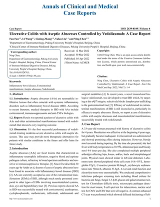 Annals of Clinical and Medical
Case Reports
Case Report ISSN 2639-8109 Volume 8
Ulcerative Colitis with Aseptic Abscesses Controlled by Vedolizumab: A Case Report
Fan Fan1, 2
, Li Wang1, 2
, Liming Zhang1, 2
, Yulan Liu1, 2
and Ning Chen1, 2*
1
Department of Gastroenterology, Peking University People’s Hospital, Beijing, China
2
Clinical Center of Immune-Mediated Digestive Diseases, Peking University People’s Hospital, Beijing, China
*
Corresponding author:
Ning Chen,
Department of Gastroenterology, Peking University
People’s Hospital, Beijing, China, Clinical Center
of Immune-Mediated Digestive Diseases, Peking
University People’s Hospital, Beijing, China,
Tel: (010) 88324785;
E-mail: 13683051579@139.com
Received: 12 Mar 2022
Accepted: 30 Mar 2022
Published: 05 Apr 2022
J Short Name: ACMCR
Copyright:
©2022 Ning Chen. This is an open access article distrib-
uted under the terms of the Creative Commons Attribu-
tion License, which permits unrestricted use, distribu-
tion, and build upon your work non-commercially.
Citation:
Ning Chen, Ulcerative Colitis with Aseptic Abscesses
Controlled by Vedolizumab: A Case Report. Ann Clin
Med Case Rep. 2022; V8(17): 1-4
http://www.acmcasereport.com/ 1
Keywords:
Inflammatory bowel disease; Extraintestinal
manifestations; Aseptic abscesses; Vedolizumab
1. Abstract
1.1. Introduction: Aseptic abscesses (AAs) are neutrophilic in-
filtrative lesions that often coincide with systemic inflammatory
disorders such as inflammatory bowel diseases (IBD). According
to recent literature, medical therapies in IBD with AAs include
corticosteroid, immunosuppressants and anti-TNFα biologics.
1.2. Report: Herein we reported a patient of ulcerative colitis with
AAs and other extraintestinal manifestations treated with vedoli-
zumab that showed a very inspiring outcome.
1.3. Discussion: It’s the first successful performance of vedoli-
zumab treating moderate-severe ulcerative colitis with aseptic ab-
scesses. This case may provide more therapeutic alternatives for
patients with similar conditions in the future and offer hints for
future study.
2. Introduction
Aseptic abscesses [AAs] are focal lesions that characterized as
inflammatory neutrophils infiltration, negative blood and aspirate
pathogen culture, refractory to broad spectrum antibiotics and sen-
sitive to immunosuppressive therapies [1].Since first described 30
years ago by Andre et al, dozens of cases of aseptic abscesses have
been found to associate with Inflammatory bowel diseases [IBD]
[2]. AAs are currently accepted as one of the extraintestinal man-
ifestations [EIMs] of IBD, although much rarely presented com-
pared to other types of EIMs involving musculoskeletal systems,
skin, eye and hepatobiliary tract [3]. Previous reports showed AA
in IBD was successfully treated with corticosteroid, azathioprine,
cyclophosphamide, methotrexate, infliximab, adalimumab and
surgical modalities [4]. In recent years, a novel monoclonal bio-
logics vedolizumab, was developed to treat IBD which, by target-
ing at the α4β7 integrin, selectively blocks lymphocytes trafficking
to the gastrointestinal tract [5]. Efficacy of vedolizumab to extrain-
testinal manifestations of IBD is still inconclusive, particularly its
efficacy to aseptic abscesses. Herein, we report a case of ulcerative
colitis with aseptic abscesses and musculoskeletal manifestations
successfully treated with vedolizumab.
3. Case Report
A 33-year-old woman presented with history of ulcerative colitis
for 4 years. Mesalazine was effective at the beginning 4 years ago,
but gradually became inadequate. Corticosteroid was administered
and showed promising effect during induction. However, bloody
stool recurred during tapering. By the time she presented, she had
fever with body temperature as 38.9℃, abdominal pain and bloody
stool 4-6 times per day. She also complained multiple peripheral
arthralgia affecting hips, knees, ankles, heels and interphalangeal
joints. Physical exam showed tender in left side abdomen. Labo-
ratory tests showed peripheral white cell count 14.6×109
/L, hemo-
globin 97g/L, C-reactive protein 80.6mg/L, erythrocyte sedimen-
tation rate 70mm/h, albumin 33.6g/L. Liver and renal function and
electrolyte tests were unremarkable. We conducted comprehensive
infectious pathogen screening tests including blood culture for
bacteria and fungi, fungal 1,3-β-D-glucan and galactomannan test,
test for Clostridium difficile toxin, microscopic pathogen detec-
tion for stool smear, T-cell spot test for tuberculosis, nucleic acid
test for CMV and EBV that were all negative. A contrast-enhanced
CT scan was performed which showed diffused thickening of left-
 