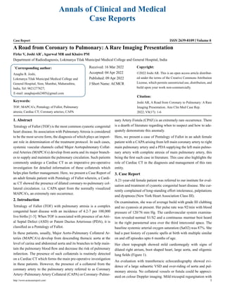 Annals of Clinical and Medical
Case Reports
Case Report ISSN 2639-8109 Volume 8
A Road from Coronary to Pulmonary: A Rare Imaging Presentation
Firke V, Joshi AR*
, Agarwal MR and Khaire PM
Department of Radiodiagnosis, Lokmanya Tilak Municipal Medical College and General Hospital, India
*
Corresponding author:
Anagha R. Joshi,
Lokmanya Tilak Municipal Medical College and
General Hospital, Sion, Mumbai, Maharashtra,
India, Tel: 9821277827;
E-mail: anaghajoshi2405@gmail.com
Received: 16 Mar 2022
Accepted: 04 Apr 2022
Published: 09 Apr 2022
J Short Name: ACMCR
Copyright:
©2022 Joshi AR. This is an open access article distribut-
ed under the terms of the Creative Commons Attribution
License, which permits unrestricted use, distribution, and
build upon your work non-commercially.
Citation:
Joshi AR, A Road from Coronary to Pulmonary: A Rare
Imaging Presentation. Ann Clin Med Case Rep.
2022; V8(17): 1-6
http://www.acmcasereport.com/ 1
Keywords:
TOF; MAPCA’s; Pentalogy of Fallot; Pulmonary
atresia; Cardiac CT; Coronary arteries; CAPA
1. Abstract
Tetralogy of Fallot (TOF) is the most common cyanotic congenital
heart disease. Its association with Pulmonary Atresia is considered
to be the most severe form, the diagnosis of which plays an import-
ant role in determination of the treatment protocol. In such cases,
systemic vascular channels called Major Aortopulmonary Collat-
eral Arteries (MAPCA’s) develop from aorta and its major branch-
es to supply and maintain the pulmonary circulation. Such patients
commonly undergo a Cardiac CT as an imperative pre-operative
investigation for detailed information of these collaterals which
helps plan further management. Here, we present a Case Report of
an adult female patient with Pentalogy of Fallot wherein, a Cardi-
ac CT showed the presence of dilated coronary-to-pulmonary col-
lateral circulation. i.e. CAPA apart from the normally visualized
MAPCA’s, an extremely rare occurrence.
2. Introduction
Tetralogy of Fallot (TOF) with pulmonary atresia is a complex
congenital heart disease with an incidence of 4.2-7 per 100,000
live births [1-3]. When TOF is associated with presence of an Atri-
al Septal Defect (ASD) or Patent Ductus Arteriosus (PDA), it is
classified as a Pentalogy of Fallot.
In these patients, usually, Major Aorto-Pulmonary Collateral Ar-
teries (MAPCA’s) develop from descending thoracic aorta at the
level of carina and abdominal aorta and its branches to help main-
tain the pulmonary blood flow and decrease the risk of pulmonary
infarction. The presence of such collaterals is routinely detected
on a Cardiac CT which forms the main pre-operative investigation
in these patients. However, the presence of a collateral from the
coronary artery to the pulmonary artery referred to as Coronary
Artery–Pulmonary Artery Collateral (CAPA) or Coronary–Pulmo-
nary Artery Fistula (CPAF) is an extremely rare occurrence. There
is a dearth of literature regarding when to suspect and how to ade-
quately demonstrate this anomaly.
Here, we present a case of Pentalogy of Fallot in an adult female
patient with a CAPA arising from left main coronary artery to right
main pulmonary artery and a PDA supplying the left main pulmo-
nary artery with complete atresia of main pulmonary artery, this
being the first such case in literature. This case also highlights the
role of Cardiac CT in the diagnosis and management of this rare
entity.
3. Case Report
A 21-year-old female patient was referred to our institute for eval-
uation and treatment of cyanotic congenital heart disease. She cur-
rently complained of long-standing effort intolerance, palpitations
and dyspnoea (New York Heart Association Class III).
On examination, she was of average build with grade III clubbing
and no cyanosis at present. Her pulse rate was 92/min with blood
pressure of 120/76 mm Hg. The cardiovascular system examina-
tion revealed normal S1/S2 and a continuous murmur best heard
in the right parasternal area over the third intercostal space. The
baseline systemic arterial oxygen saturation (SaO2) was 87%. She
had a past history of cyanotic spells at birth with multiple similar
on and off episodes upto 6 months of age.
Her chest topograph showed mild cardiomegaly with signs of
dilated right atrium, boot shaped heart, large aorta, and oligemic
lung fields (Figure 1).
An evaluation with transthoracic echocardiography showed evi-
dence of a large subaortic VSD and over-riding of aorta and pul-
monary atresia. No collateral vessels or fistula could be appreci-
ated on colour Doppler imaging. Mild tricuspid regurgitation with
 