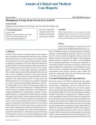 Annals of Clinical and Medical
Case Reports
Research Article ISSN 2639-8109 Volume 9
Carmine Finelli*
Department of Internal Medicine, ASL Napoli 3 Sud, Torre del Greco (Napoli), Italy
Managment of Long Term Care In Era Covid-19
*
Corresponding author:
Carmine Finelli,
Department of Internal Medicine, ASL Napoli
3 Sud, Torre del Greco (Napoli), Italy,
E-mail: carminefinelli74@yahoo.it
Received: 10 Apr 2022
Accepted: 25 Apr 2022
Published: 30 Apr 2022
J Short Name: ACMCR
Copyright:
©2022 Carmine Finelli. This is an open access article
distributed under the terms of the Creative Commons
Attribution License, which permits unrestricted use, dis-
tribution, and build upon your work non-commercially.
Citation:
Carmine Finelli, Managment of Long Term Care In Era
Covid-19. Ann Clin Med Case Rep. 2022; V9(2): 1-10
http://www.acmcasereport.com/ 1
1. Abstract
COVID-19 gives the chance to address long-term care categories
that are sometimes disregarded and undervalued, such as nursing
and residential homes, as well as homecare. Each method of de-
livering long-term care must meet the highest possible standards
of ongoing care and quality of life. More study and evaluation are
needed to aid decision-making and policy-making, particularly on
the cost-effectiveness and cost-quality elements for each country,
region, or system. So far, data suggests that person- and relation-
ship-centered solutions, paired with coordinated health and social
care, as well as telehealth, are effective in ensuring fast, person-
alised answers to people. There are common principles to consider
regardless of the situation (private home or nursing home). The
fundamental pillars of a new long-term care model are supported
by a variety of evidence-based and policy publications. The choic-
es of older people, as well as their active participation and those of
their caretakers, must be the starting point. Combined health and
social care must be modeled in this manner, with disability pre-
vention and rehabilitation as unifying goals. Continuity of care by
qualified experts on a frequent basis should have been combined
with primary care facilities. Geriatrics and gerontology specialists
should be included in both the conceptual and management ele-
ments, as well as receiving healthcare in cases of severe healthcare
requires and specialized time-limited treatments at home during
health emergencies. Every older person requires a customized care
pathway and an enhanced care plan based on a full geriatric assess-
ment, patient care principles, and a shared decision-making ap-
proach at the individual level. Contributions in specialized training
to increase patient outcomes, as well as developing and evaluating
care standards, are critical on a structural level. Telemedicine solu-
tions are beneficial in terms of continuing education, consulting,
assistance, and benchmarking. Prototype direction and develop-
ment will, without a doubt, be shaped by realistic economic and
financial aspects for each setting. The danger is that management
determines based on absolute costs within a narrow paradigm,
such as reducing hospitalizations or readmissions, rather than on
value-based evaluations or decisions (cost-quality or whole system
impact). Furthermore, if these options are not designed at a system
level and given at a reasonable cost, differences in older people's
socioeconomic status will grow. Moreover, other variables will
impact the overall model, such as the role of informal care, which
is extremely context and culture-specific.
2. Covid-19 Monitoring and Long Term Care
Coronavirus diseases’s (COVID-19) outbreaks have been report-
ed in long-term care institutions around the world, ranging from
nursing homes to rehabilitation clinics [1]. Long-term care pa-
tients (or residents) require continual care, live in close quarters,
and are typically older and multimorbid, putting them at a higher
risk of getting SARS-CoV-2 (the virus) and suffering significant
COVID-19 (the disease) consequences [2,3]. Healthcare workers
are also susceptible to infection, and in the absence of proper clean-
liness and infection-prevention measures, they can spread the virus
to patients and coworkers [1,4]. Despite the fact that the full scope
of the current pandemic remains unclear and ever-evolving, long-
term care institutions have and continue to have a higher burden of
SARS-CoV-2 infection and COVID [5]. COVID-19 surveillance is
crucial for early epidemic diagnosis and the creation of appropri-
ate public health interventions to minimize spread, such as patient
isolation, contact tracking, and better infection prevention [6]. The
reverse transcriptase polymerase chain reaction (RT-PCR), which
 