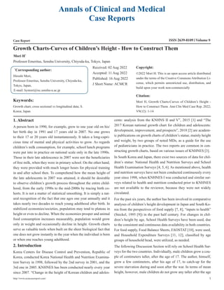 Annals of Clinical and Medical
Case Reports
Case Report ISSN 2639-8109 Volume 9
Mori H*
Professor Emeritus, Senshu University, Chiyoda-ku, Tokyo, Japan
Growth Charts-Curves of Children’s Height - How to Construct Them
*
Corresponding author:
Hiroshi Mori,
Professor Emeritus, Senshu University, Chiyoda-ku,
Tokyo, Japan,
E-mail: hymori@isc.senshu-u.ac.jp
Received: 02 Aug 2022
Accepted: 11 Aug 2022
Published: 16 Aug 2022
J Short Name: ACMCR
Copyright:
©2022 Mori H. This is an open access article distributed
under the terms of the Creative Commons Attribution Li-
cense, which permits unrestricted use, distribution, and
build upon your work non-commercially
Citation:
Mori H, Growth Charts-Curves of Children’s Height -
How to Construct Them. Ann Clin Med Case Rep. 2022;
V9(12): 1-14
http://www.acmcasereport.com/ 1
Keywords:
Growth chart; cross sectional vs longitudinal data; S.
Korea; Japan
1. Abstract
A person born in 1990, for example, grew to one year old on his/
her birth day in 1991 and 17 years old in 2007. No one grows
to their 17 or 20 years old instantaneously. It takes a long-capri-
cious time of mental and physical activities to grow. As regards
children’s milk consumption, for example, school lunch programs
were put into in practice on national scale only in the late 1990s.
Those in their late adolescence in 2007 were not the beneficiaries
of free milk, when they were in primary school. On the other hand,
they were provided with much longer hours for physical training
in and after school then. To comprehend how the mean height of
the late adolescents in 2007 was attained, it should be desirable
to observe children’s growth process throughout the entire child-
hood, from the early 1990s to the mid-2000s by tracing birth co-
horts. It is not a matter of statistical smoothing. It is simply a nat-
ural recognition of the fact that one ages one year annually and it
takes nearly two decades to reach young adulthood after birth. In
stabilized economies/societies, population may tend to plateau in
height or even to decline. When the economies prosper and animal
food consumption increases measurably, population would grow
only in weight and occasionally decline in height. Growth charts
serve as valuable tools when built on the sheer biological fact that
one does not grow instantly in the year when the individual is born
or when one reaches young adulthood.
2. Introduction
Korea Centers for Disease Control and Prevention, Republic of
Korea, conducted Korea National Health and Nutrition Examina-
tion Survey in 1998, followed by the 2nd survey in 2001, and the
3rd one in 2005. KNHNES has been conducted nearly every year
since 2007. “Change in the height of Korean children and adoles-
cents: analysis from the KNHNS II and V”, 2015 [1] and “The
2017 Korean national growth chart for children and adolescents:
development, improvement, and prospects”, 2018 [2] are academ-
ic publications on growth charts of children’s statue, mainly height
and weight, by two groups of noted MDs, as a guide for the use
of pediatricians in practice. The two reports are common in con-
structing growth charts, based on various issues of KNHNES [3].
In South Korea and Japan, there exist two sources of data for chil-
dren’s statue: National Health and Nutrition Surveys and School
Health Examination Surveys [4, 5, 6]. As mentioned above, health
and nutrition surveys have not been conducted continuously every
year since 1998, when KNHNES I was conducted and similar sur-
veys related to health and nutrition conducted prior to KNHNES
are not available to the reviewer, because they were not widely
circulated.
For the past six years, the author has been involved in comparative
analyses of children’s height development in Japan and South Ko-
rea from the perspectives of food supply [7, 8], “inputs to health”
(Steckel, 1995 [9]) in the past half century. For changes in chil-
dren’s height by age, School Health Surveys have been used, due
to the consistent and continuous data availability in both countries.
For food supply, Food Balance Sheets, FAOSTAT [10], were used,
and Household Expenditure Surveys [11, 12], classified by age
groups of household head, were utilized, as needed.
The following Discussion Section will rely on School Health Sur-
veys for the two countries. Individually, male children grow a cou-
ple of centimeters taller, after the age of 17. The author, himself,
grew a few centimeters, after his age of 17, to catch-up for the
severe starvation during and soon after the war. In terms of mean
height, however, male children do not grow any taller after the age
 