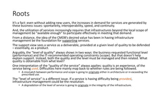 Roots
It’s a fact: even without adding new users, the increases in demand for services are generated by
these business issues: spontaneity, interoperability, speed, and continuity.
And, the utilization of services increasingly requires that infrastructures beyond the local scope of
management be “available enough” to participate effectively in meeting that demand.
From a distance, the idea of the CMDB’s desired value has been in having infrastructure
management be the foundation for supporting services.
The support view sees a service as a deliverable, provided at a given level of quality to be defended
– essentially, as a product.
Arguably, the “level of quality” always shows in two ways: the business-requested functional level
(performance) and the IT-recommended operating constraints (scope). But that doesn’t help
explain support. Instead, both the quality and the level must be managed and then related. What
quality is obtainable from what level?
One interpretation of the “quality of the service” always applies: quality is an experience, of the
service being used. Difficulties here mainly map back to whether rules are being followed.
• A mismatch between performance and scope is going to originate either in architecture or in exceeding the
prescribed use.

The “level of service” is a different issue. If a service is having difficulty being provided,
infrastructure management could be the resolution.
• A degradation of the level of service is going to originate in the integrity of the infrastructure.

 