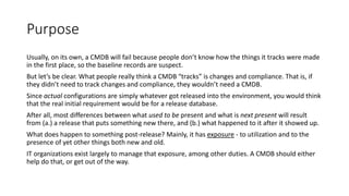 Purpose
Usually, on its own, a CMDB will fail because people don’t know how the things it tracks were made
in the first place, so the baseline records are suspect.
But let’s be clear. What people really think a CMDB “tracks” is changes and compliance. That is, if
they didn’t need to track changes and compliance, they wouldn’t need a CMDB.
Since actual configurations are simply whatever got released into the environment, you would think
that the real initial requirement would be for a release database.

After all, most differences between what used to be present and what is next present will result
from (a.) a release that puts something new there, and (b.) what happened to it after it showed up.
What does happen to something post-release? Mainly, it has exposure - to utilization and to the
presence of yet other things both new and old.

IT organizations exist largely to manage that exposure, among other duties. A CMDB should either
help do that, or get out of the way.

 