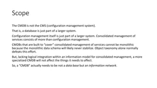 Scope
The CMDB is not the CMS (configuration management system).
That is, a database is just part of a larger system.
Configuration management itself is just part of a larger system. Consolidated management of
services consists of more than configuration management.
CMDBs that are built to “cover” consolidated management of services cannot be monolithic
because the monolithic data schema will likely never stabilize. Object taxonomy alone normally
defeats this effort.
But, lacking logical integration within an information model for consolidated management, a more
specialized CMDB will not affect the things it needs to affect.
So, a “CMDB” actually needs to be not a data base but an information network.

 