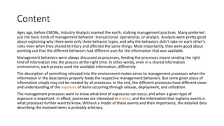Content
Ages ago, before CMDBs, Industry Analysts roamed the earth, stalking management practices. Many preferred
just the basic kinds of management behavior: transactional, operational, or analytic. Analysts were pretty good
about explaining why there were only three behavior types, and why the behaviors didn’t take on each other’s
roles even when they shared territory and affected the same things. Most importantly, they were good about
pointing out that the different behaviors had different uses for the information that was available.
Management behaviors were always discussed as processes; feeding the processes meant sending the right
kind of information into the process at the right time. In other words, even in a shared information
environment, each process used the available information, differently.
The description of something released into the environment makes sense to management processes when the
information in the description properly feeds the respective management behaviors. But some given piece of
information simply may not be needed by all processes. In the end, the different processes have different views
and understanding of the exposure of items occurring through release, deployment, and utilization.
The management processes want to know what kind of exposures can occur, and when a given type of
exposure is important. In effect, processes are interested in events, and the information that explains events is
what processes further want to know. Without a model of these events and their importance, the detailed data
describing the involved items is probably arbitrary.

 